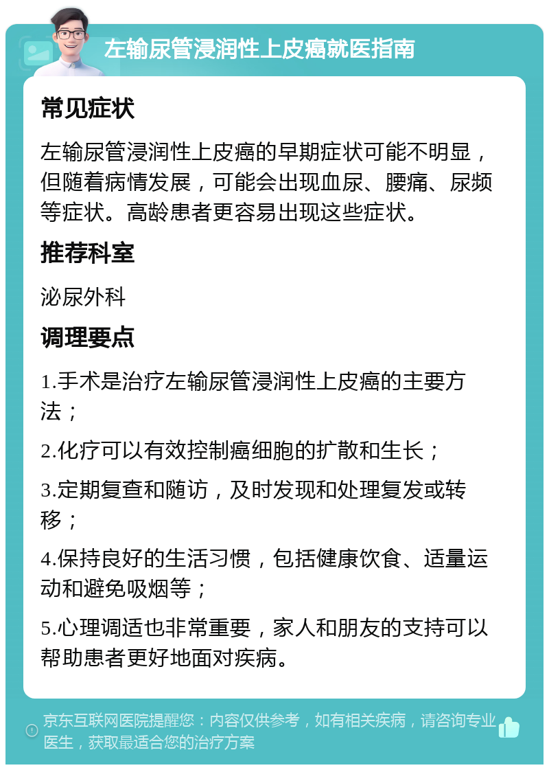 左输尿管浸润性上皮癌就医指南 常见症状 左输尿管浸润性上皮癌的早期症状可能不明显，但随着病情发展，可能会出现血尿、腰痛、尿频等症状。高龄患者更容易出现这些症状。 推荐科室 泌尿外科 调理要点 1.手术是治疗左输尿管浸润性上皮癌的主要方法； 2.化疗可以有效控制癌细胞的扩散和生长； 3.定期复查和随访，及时发现和处理复发或转移； 4.保持良好的生活习惯，包括健康饮食、适量运动和避免吸烟等； 5.心理调适也非常重要，家人和朋友的支持可以帮助患者更好地面对疾病。