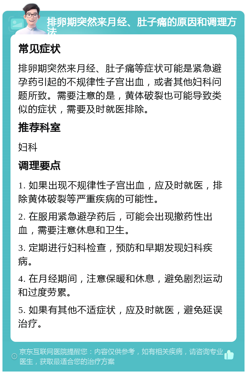 排卵期突然来月经、肚子痛的原因和调理方法 常见症状 排卵期突然来月经、肚子痛等症状可能是紧急避孕药引起的不规律性子宫出血，或者其他妇科问题所致。需要注意的是，黄体破裂也可能导致类似的症状，需要及时就医排除。 推荐科室 妇科 调理要点 1. 如果出现不规律性子宫出血，应及时就医，排除黄体破裂等严重疾病的可能性。 2. 在服用紧急避孕药后，可能会出现撤药性出血，需要注意休息和卫生。 3. 定期进行妇科检查，预防和早期发现妇科疾病。 4. 在月经期间，注意保暖和休息，避免剧烈运动和过度劳累。 5. 如果有其他不适症状，应及时就医，避免延误治疗。