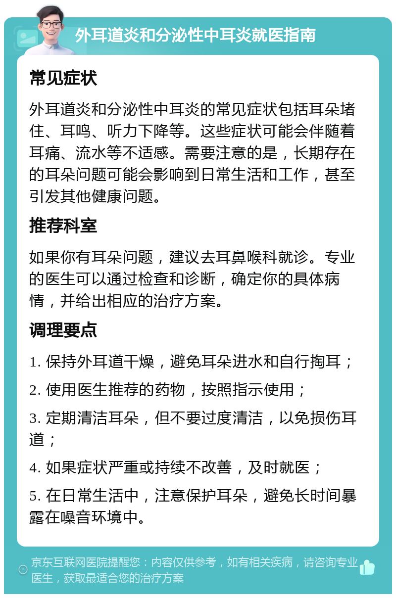 外耳道炎和分泌性中耳炎就医指南 常见症状 外耳道炎和分泌性中耳炎的常见症状包括耳朵堵住、耳鸣、听力下降等。这些症状可能会伴随着耳痛、流水等不适感。需要注意的是，长期存在的耳朵问题可能会影响到日常生活和工作，甚至引发其他健康问题。 推荐科室 如果你有耳朵问题，建议去耳鼻喉科就诊。专业的医生可以通过检查和诊断，确定你的具体病情，并给出相应的治疗方案。 调理要点 1. 保持外耳道干燥，避免耳朵进水和自行掏耳； 2. 使用医生推荐的药物，按照指示使用； 3. 定期清洁耳朵，但不要过度清洁，以免损伤耳道； 4. 如果症状严重或持续不改善，及时就医； 5. 在日常生活中，注意保护耳朵，避免长时间暴露在噪音环境中。