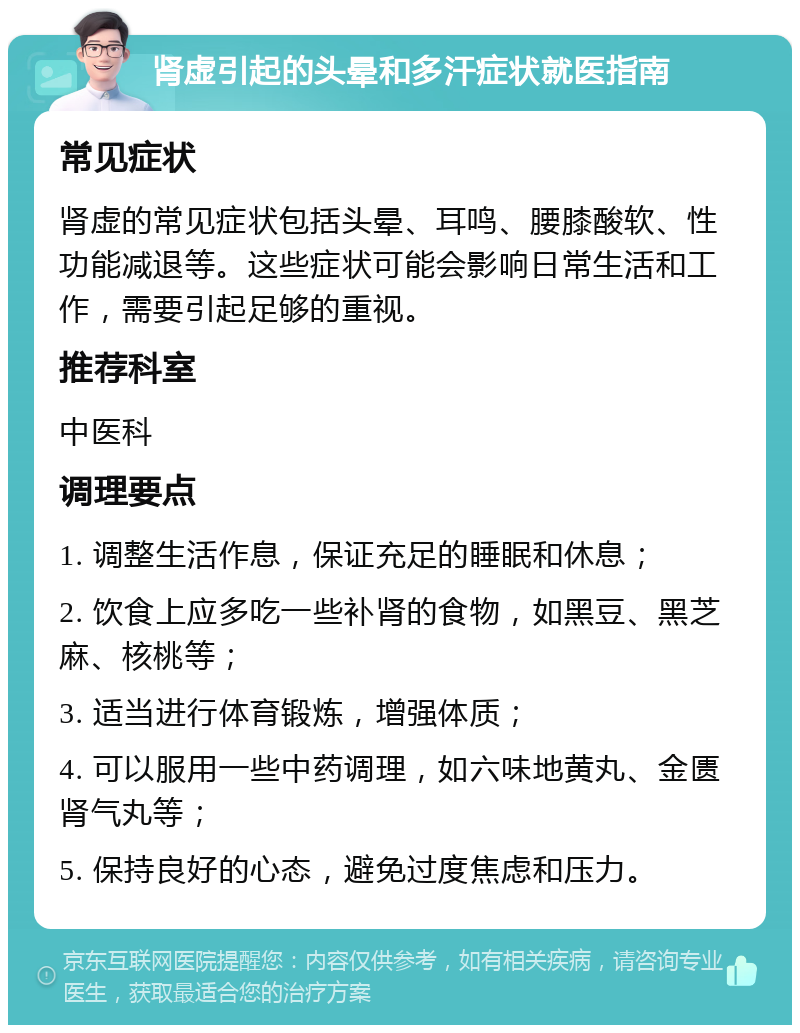 肾虚引起的头晕和多汗症状就医指南 常见症状 肾虚的常见症状包括头晕、耳鸣、腰膝酸软、性功能减退等。这些症状可能会影响日常生活和工作，需要引起足够的重视。 推荐科室 中医科 调理要点 1. 调整生活作息，保证充足的睡眠和休息； 2. 饮食上应多吃一些补肾的食物，如黑豆、黑芝麻、核桃等； 3. 适当进行体育锻炼，增强体质； 4. 可以服用一些中药调理，如六味地黄丸、金匮肾气丸等； 5. 保持良好的心态，避免过度焦虑和压力。