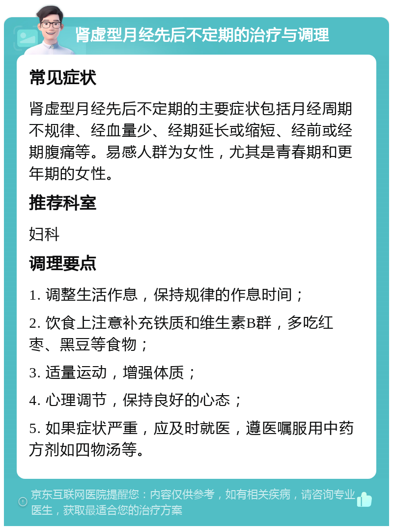 肾虚型月经先后不定期的治疗与调理 常见症状 肾虚型月经先后不定期的主要症状包括月经周期不规律、经血量少、经期延长或缩短、经前或经期腹痛等。易感人群为女性，尤其是青春期和更年期的女性。 推荐科室 妇科 调理要点 1. 调整生活作息，保持规律的作息时间； 2. 饮食上注意补充铁质和维生素B群，多吃红枣、黑豆等食物； 3. 适量运动，增强体质； 4. 心理调节，保持良好的心态； 5. 如果症状严重，应及时就医，遵医嘱服用中药方剂如四物汤等。