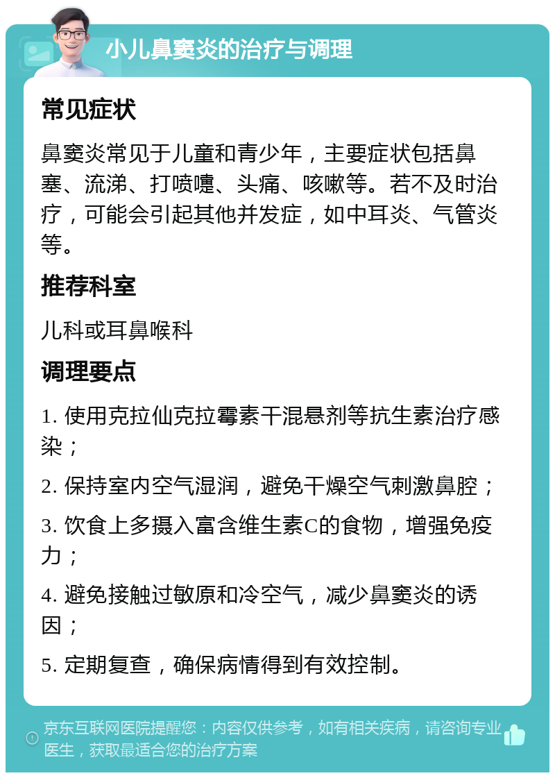 小儿鼻窦炎的治疗与调理 常见症状 鼻窦炎常见于儿童和青少年，主要症状包括鼻塞、流涕、打喷嚏、头痛、咳嗽等。若不及时治疗，可能会引起其他并发症，如中耳炎、气管炎等。 推荐科室 儿科或耳鼻喉科 调理要点 1. 使用克拉仙克拉霉素干混悬剂等抗生素治疗感染； 2. 保持室内空气湿润，避免干燥空气刺激鼻腔； 3. 饮食上多摄入富含维生素C的食物，增强免疫力； 4. 避免接触过敏原和冷空气，减少鼻窦炎的诱因； 5. 定期复查，确保病情得到有效控制。