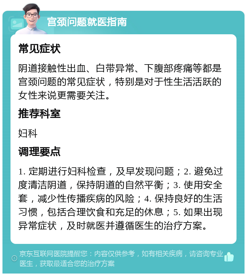 宫颈问题就医指南 常见症状 阴道接触性出血、白带异常、下腹部疼痛等都是宫颈问题的常见症状，特别是对于性生活活跃的女性来说更需要关注。 推荐科室 妇科 调理要点 1. 定期进行妇科检查，及早发现问题；2. 避免过度清洁阴道，保持阴道的自然平衡；3. 使用安全套，减少性传播疾病的风险；4. 保持良好的生活习惯，包括合理饮食和充足的休息；5. 如果出现异常症状，及时就医并遵循医生的治疗方案。