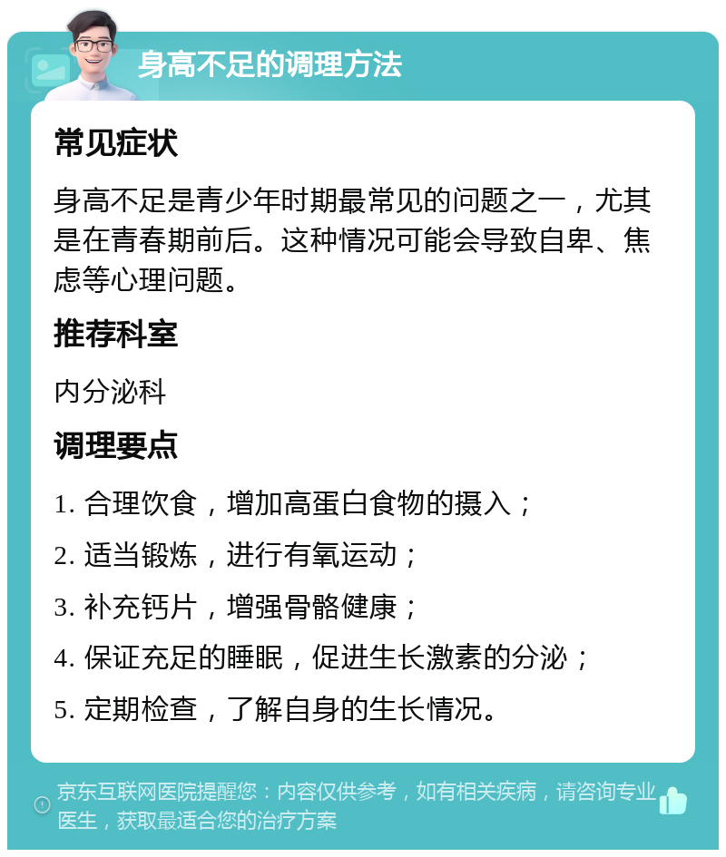 身高不足的调理方法 常见症状 身高不足是青少年时期最常见的问题之一，尤其是在青春期前后。这种情况可能会导致自卑、焦虑等心理问题。 推荐科室 内分泌科 调理要点 1. 合理饮食，增加高蛋白食物的摄入； 2. 适当锻炼，进行有氧运动； 3. 补充钙片，增强骨骼健康； 4. 保证充足的睡眠，促进生长激素的分泌； 5. 定期检查，了解自身的生长情况。