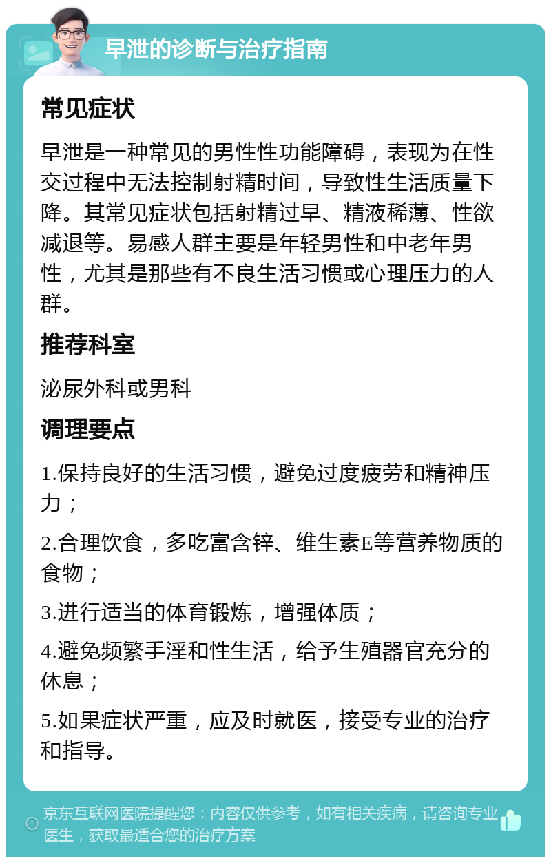 早泄的诊断与治疗指南 常见症状 早泄是一种常见的男性性功能障碍，表现为在性交过程中无法控制射精时间，导致性生活质量下降。其常见症状包括射精过早、精液稀薄、性欲减退等。易感人群主要是年轻男性和中老年男性，尤其是那些有不良生活习惯或心理压力的人群。 推荐科室 泌尿外科或男科 调理要点 1.保持良好的生活习惯，避免过度疲劳和精神压力； 2.合理饮食，多吃富含锌、维生素E等营养物质的食物； 3.进行适当的体育锻炼，增强体质； 4.避免频繁手淫和性生活，给予生殖器官充分的休息； 5.如果症状严重，应及时就医，接受专业的治疗和指导。