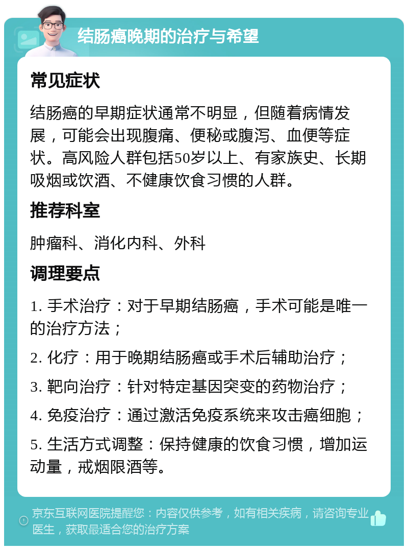 结肠癌晚期的治疗与希望 常见症状 结肠癌的早期症状通常不明显，但随着病情发展，可能会出现腹痛、便秘或腹泻、血便等症状。高风险人群包括50岁以上、有家族史、长期吸烟或饮酒、不健康饮食习惯的人群。 推荐科室 肿瘤科、消化内科、外科 调理要点 1. 手术治疗：对于早期结肠癌，手术可能是唯一的治疗方法； 2. 化疗：用于晚期结肠癌或手术后辅助治疗； 3. 靶向治疗：针对特定基因突变的药物治疗； 4. 免疫治疗：通过激活免疫系统来攻击癌细胞； 5. 生活方式调整：保持健康的饮食习惯，增加运动量，戒烟限酒等。