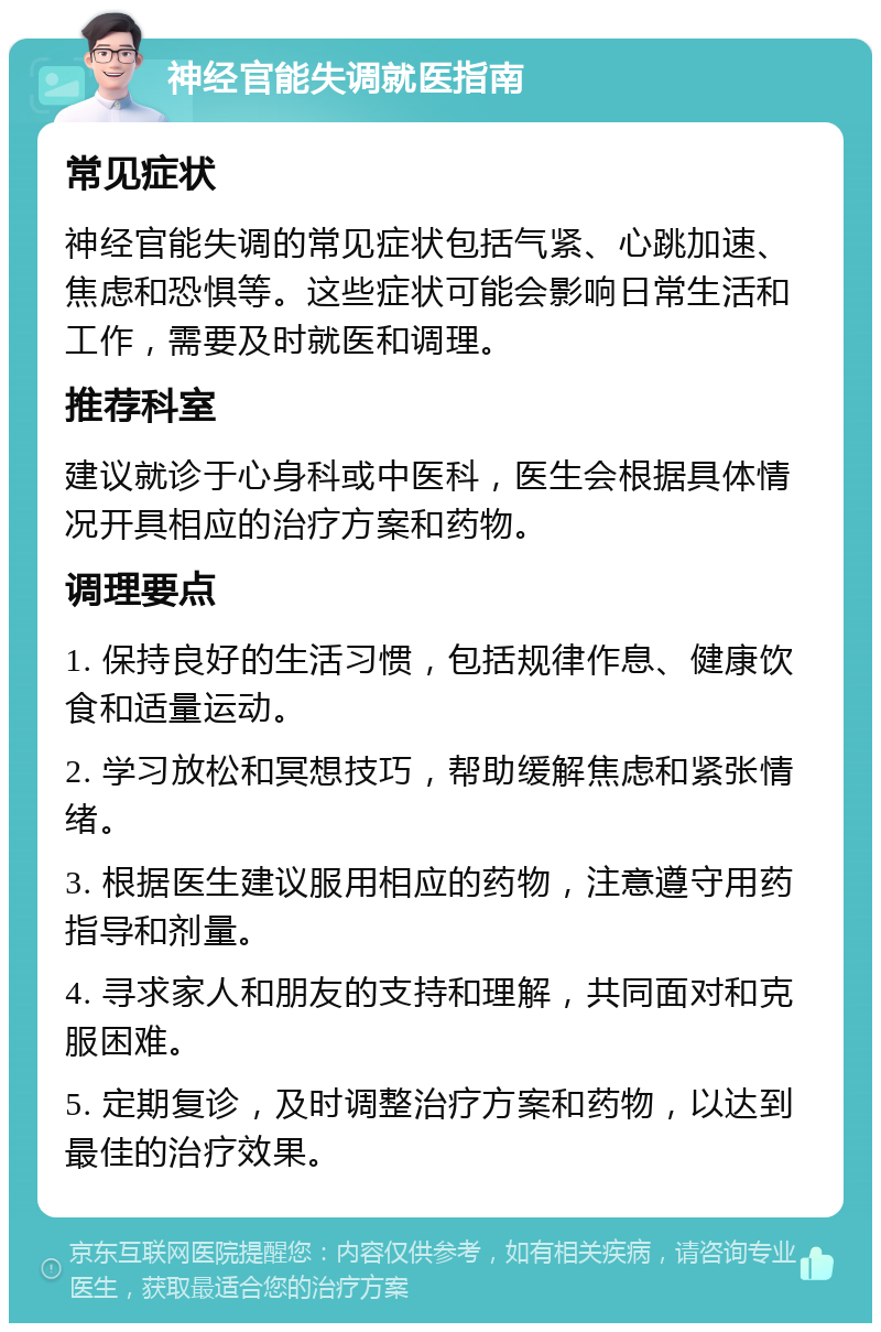 神经官能失调就医指南 常见症状 神经官能失调的常见症状包括气紧、心跳加速、焦虑和恐惧等。这些症状可能会影响日常生活和工作，需要及时就医和调理。 推荐科室 建议就诊于心身科或中医科，医生会根据具体情况开具相应的治疗方案和药物。 调理要点 1. 保持良好的生活习惯，包括规律作息、健康饮食和适量运动。 2. 学习放松和冥想技巧，帮助缓解焦虑和紧张情绪。 3. 根据医生建议服用相应的药物，注意遵守用药指导和剂量。 4. 寻求家人和朋友的支持和理解，共同面对和克服困难。 5. 定期复诊，及时调整治疗方案和药物，以达到最佳的治疗效果。