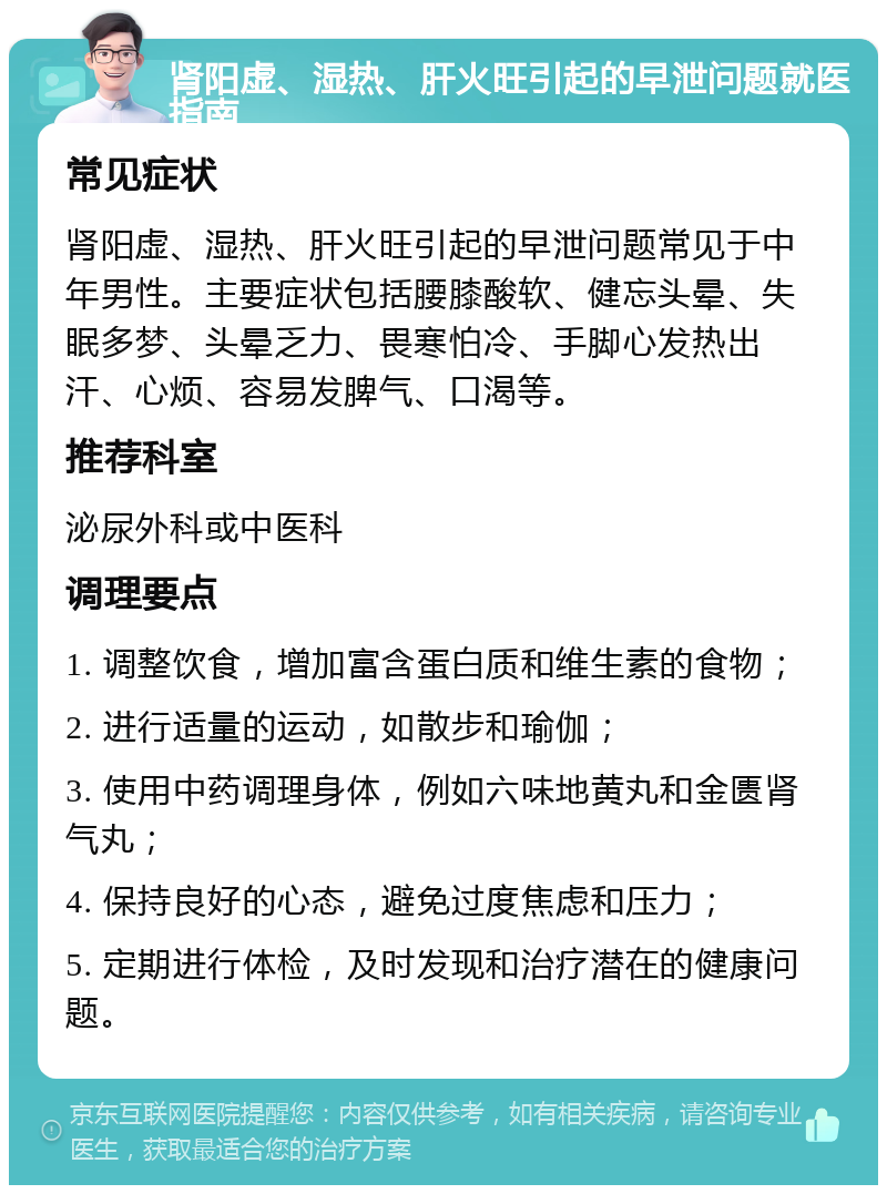 肾阳虚、湿热、肝火旺引起的早泄问题就医指南 常见症状 肾阳虚、湿热、肝火旺引起的早泄问题常见于中年男性。主要症状包括腰膝酸软、健忘头晕、失眠多梦、头晕乏力、畏寒怕冷、手脚心发热出汗、心烦、容易发脾气、口渴等。 推荐科室 泌尿外科或中医科 调理要点 1. 调整饮食，增加富含蛋白质和维生素的食物； 2. 进行适量的运动，如散步和瑜伽； 3. 使用中药调理身体，例如六味地黄丸和金匮肾气丸； 4. 保持良好的心态，避免过度焦虑和压力； 5. 定期进行体检，及时发现和治疗潜在的健康问题。