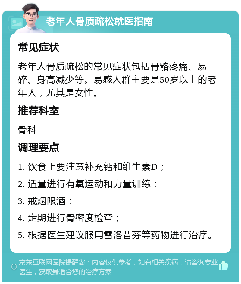 老年人骨质疏松就医指南 常见症状 老年人骨质疏松的常见症状包括骨骼疼痛、易碎、身高减少等。易感人群主要是50岁以上的老年人，尤其是女性。 推荐科室 骨科 调理要点 1. 饮食上要注意补充钙和维生素D； 2. 适量进行有氧运动和力量训练； 3. 戒烟限酒； 4. 定期进行骨密度检查； 5. 根据医生建议服用雷洛昔芬等药物进行治疗。