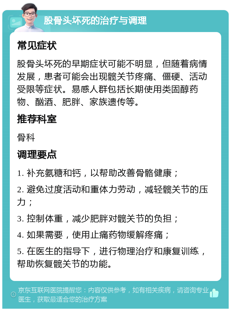 股骨头坏死的治疗与调理 常见症状 股骨头坏死的早期症状可能不明显，但随着病情发展，患者可能会出现髋关节疼痛、僵硬、活动受限等症状。易感人群包括长期使用类固醇药物、酗酒、肥胖、家族遗传等。 推荐科室 骨科 调理要点 1. 补充氨糖和钙，以帮助改善骨骼健康； 2. 避免过度活动和重体力劳动，减轻髋关节的压力； 3. 控制体重，减少肥胖对髋关节的负担； 4. 如果需要，使用止痛药物缓解疼痛； 5. 在医生的指导下，进行物理治疗和康复训练，帮助恢复髋关节的功能。