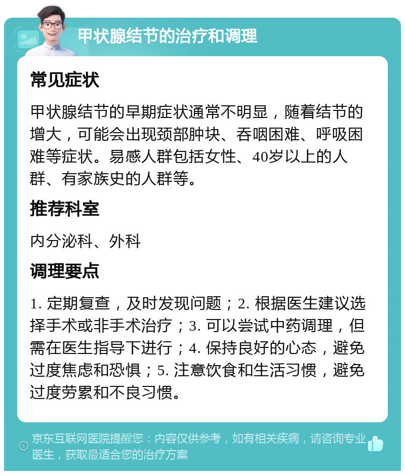 甲状腺结节的治疗和调理 常见症状 甲状腺结节的早期症状通常不明显，随着结节的增大，可能会出现颈部肿块、吞咽困难、呼吸困难等症状。易感人群包括女性、40岁以上的人群、有家族史的人群等。 推荐科室 内分泌科、外科 调理要点 1. 定期复查，及时发现问题；2. 根据医生建议选择手术或非手术治疗；3. 可以尝试中药调理，但需在医生指导下进行；4. 保持良好的心态，避免过度焦虑和恐惧；5. 注意饮食和生活习惯，避免过度劳累和不良习惯。