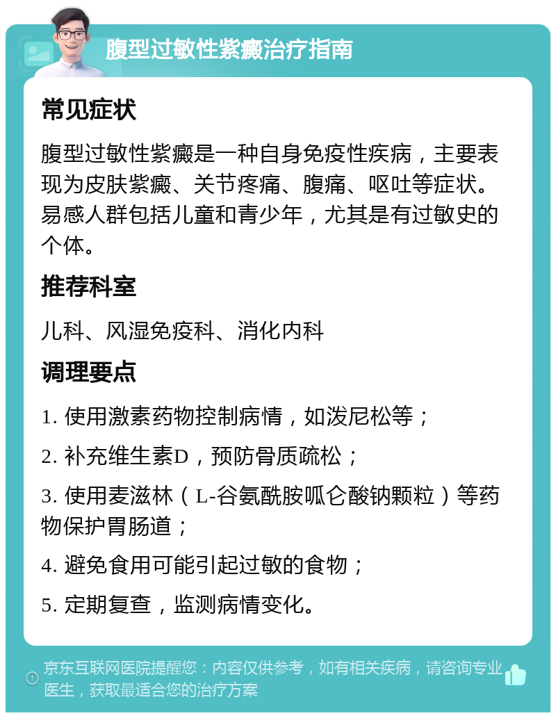 腹型过敏性紫癜治疗指南 常见症状 腹型过敏性紫癜是一种自身免疫性疾病，主要表现为皮肤紫癜、关节疼痛、腹痛、呕吐等症状。易感人群包括儿童和青少年，尤其是有过敏史的个体。 推荐科室 儿科、风湿免疫科、消化内科 调理要点 1. 使用激素药物控制病情，如泼尼松等； 2. 补充维生素D，预防骨质疏松； 3. 使用麦滋林（L-谷氨酰胺呱仑酸钠颗粒）等药物保护胃肠道； 4. 避免食用可能引起过敏的食物； 5. 定期复查，监测病情变化。