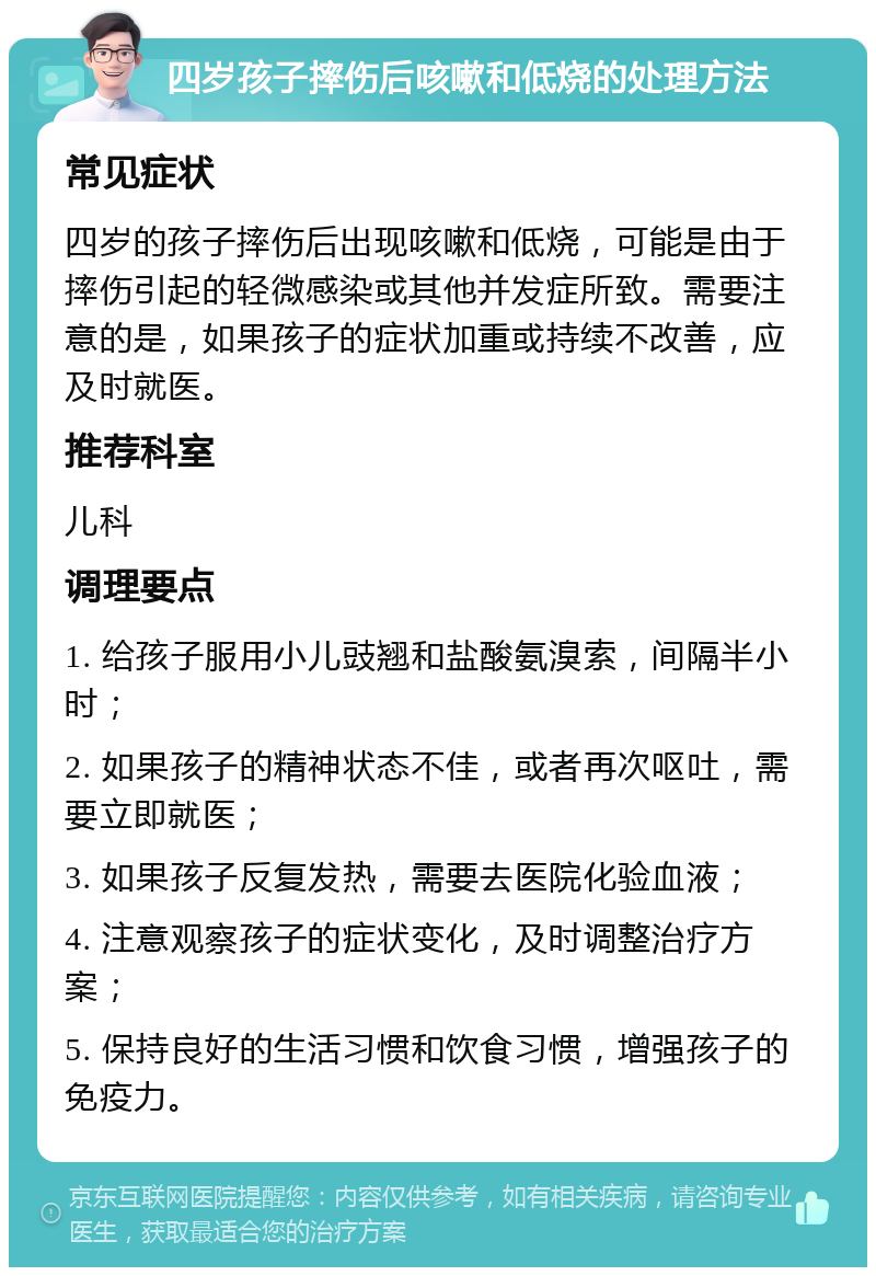 四岁孩子摔伤后咳嗽和低烧的处理方法 常见症状 四岁的孩子摔伤后出现咳嗽和低烧，可能是由于摔伤引起的轻微感染或其他并发症所致。需要注意的是，如果孩子的症状加重或持续不改善，应及时就医。 推荐科室 儿科 调理要点 1. 给孩子服用小儿豉翘和盐酸氨溴索，间隔半小时； 2. 如果孩子的精神状态不佳，或者再次呕吐，需要立即就医； 3. 如果孩子反复发热，需要去医院化验血液； 4. 注意观察孩子的症状变化，及时调整治疗方案； 5. 保持良好的生活习惯和饮食习惯，增强孩子的免疫力。