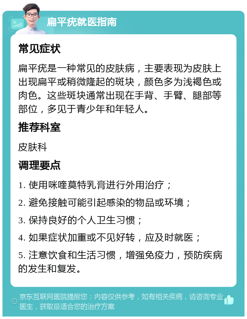 扁平疣就医指南 常见症状 扁平疣是一种常见的皮肤病，主要表现为皮肤上出现扁平或稍微隆起的斑块，颜色多为浅褐色或肉色。这些斑块通常出现在手背、手臂、腿部等部位，多见于青少年和年轻人。 推荐科室 皮肤科 调理要点 1. 使用咪喹莫特乳膏进行外用治疗； 2. 避免接触可能引起感染的物品或环境； 3. 保持良好的个人卫生习惯； 4. 如果症状加重或不见好转，应及时就医； 5. 注意饮食和生活习惯，增强免疫力，预防疾病的发生和复发。