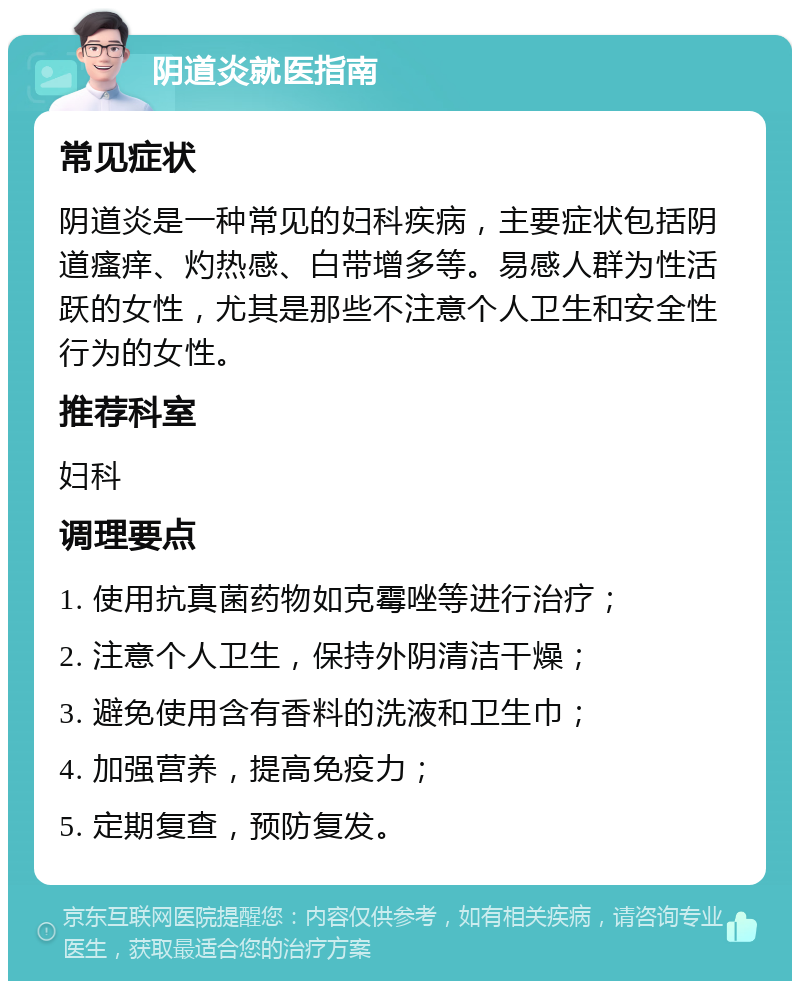 阴道炎就医指南 常见症状 阴道炎是一种常见的妇科疾病，主要症状包括阴道瘙痒、灼热感、白带增多等。易感人群为性活跃的女性，尤其是那些不注意个人卫生和安全性行为的女性。 推荐科室 妇科 调理要点 1. 使用抗真菌药物如克霉唑等进行治疗； 2. 注意个人卫生，保持外阴清洁干燥； 3. 避免使用含有香料的洗液和卫生巾； 4. 加强营养，提高免疫力； 5. 定期复查，预防复发。