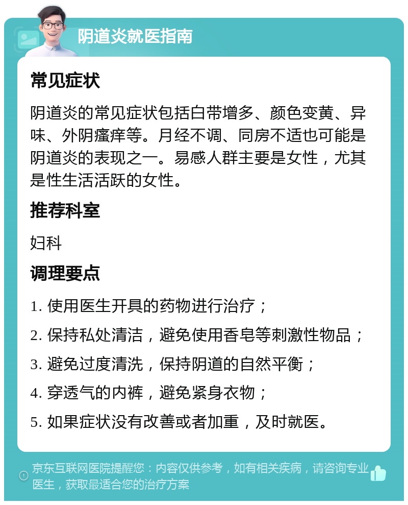 阴道炎就医指南 常见症状 阴道炎的常见症状包括白带增多、颜色变黄、异味、外阴瘙痒等。月经不调、同房不适也可能是阴道炎的表现之一。易感人群主要是女性，尤其是性生活活跃的女性。 推荐科室 妇科 调理要点 1. 使用医生开具的药物进行治疗； 2. 保持私处清洁，避免使用香皂等刺激性物品； 3. 避免过度清洗，保持阴道的自然平衡； 4. 穿透气的内裤，避免紧身衣物； 5. 如果症状没有改善或者加重，及时就医。