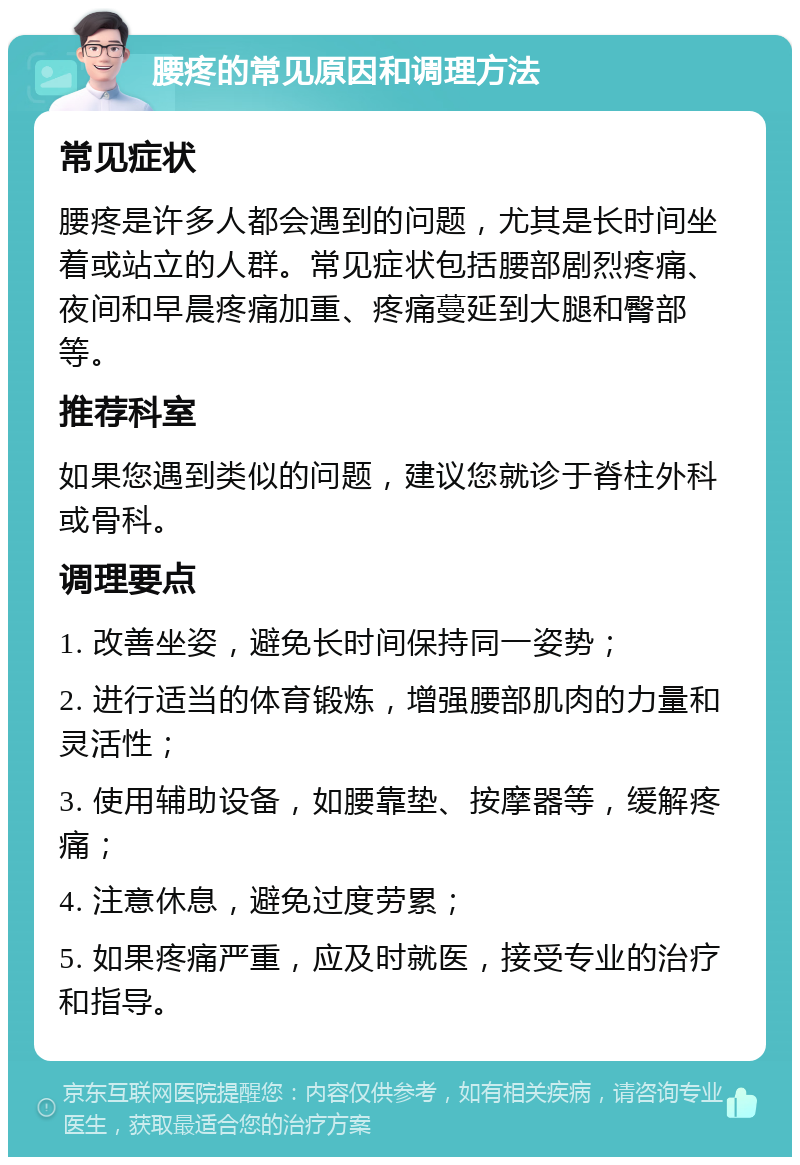 腰疼的常见原因和调理方法 常见症状 腰疼是许多人都会遇到的问题，尤其是长时间坐着或站立的人群。常见症状包括腰部剧烈疼痛、夜间和早晨疼痛加重、疼痛蔓延到大腿和臀部等。 推荐科室 如果您遇到类似的问题，建议您就诊于脊柱外科或骨科。 调理要点 1. 改善坐姿，避免长时间保持同一姿势； 2. 进行适当的体育锻炼，增强腰部肌肉的力量和灵活性； 3. 使用辅助设备，如腰靠垫、按摩器等，缓解疼痛； 4. 注意休息，避免过度劳累； 5. 如果疼痛严重，应及时就医，接受专业的治疗和指导。