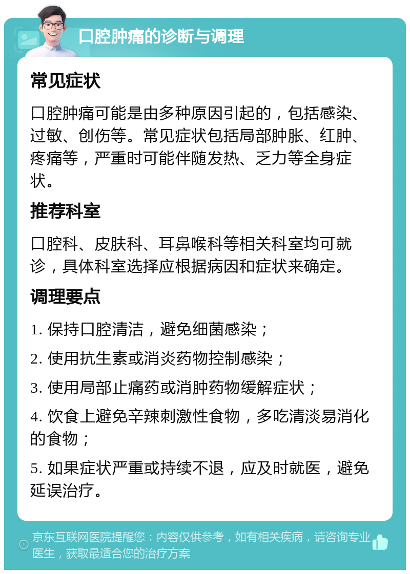 口腔肿痛的诊断与调理 常见症状 口腔肿痛可能是由多种原因引起的，包括感染、过敏、创伤等。常见症状包括局部肿胀、红肿、疼痛等，严重时可能伴随发热、乏力等全身症状。 推荐科室 口腔科、皮肤科、耳鼻喉科等相关科室均可就诊，具体科室选择应根据病因和症状来确定。 调理要点 1. 保持口腔清洁，避免细菌感染； 2. 使用抗生素或消炎药物控制感染； 3. 使用局部止痛药或消肿药物缓解症状； 4. 饮食上避免辛辣刺激性食物，多吃清淡易消化的食物； 5. 如果症状严重或持续不退，应及时就医，避免延误治疗。