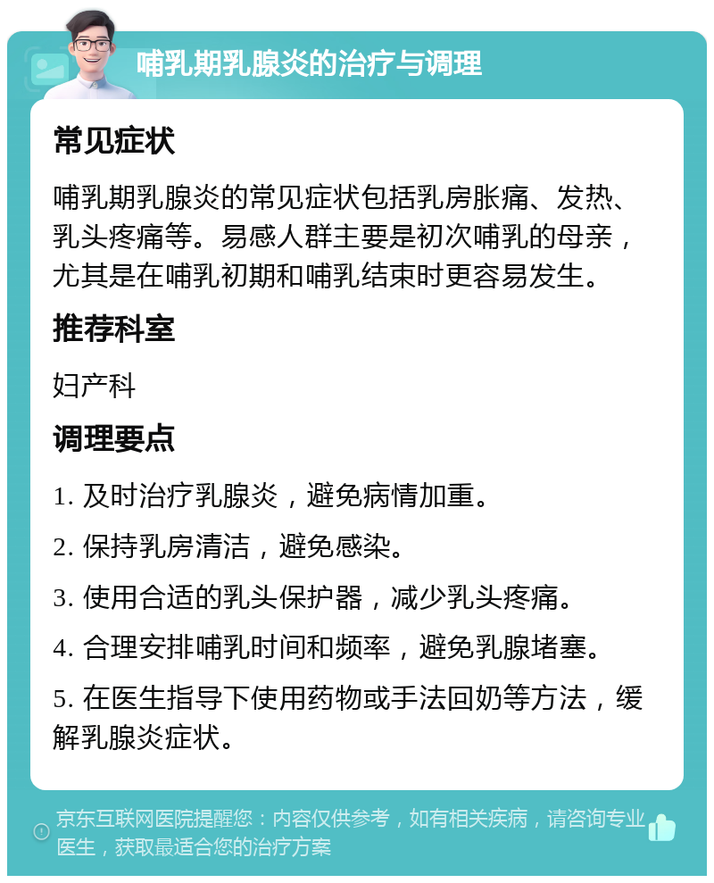 哺乳期乳腺炎的治疗与调理 常见症状 哺乳期乳腺炎的常见症状包括乳房胀痛、发热、乳头疼痛等。易感人群主要是初次哺乳的母亲，尤其是在哺乳初期和哺乳结束时更容易发生。 推荐科室 妇产科 调理要点 1. 及时治疗乳腺炎，避免病情加重。 2. 保持乳房清洁，避免感染。 3. 使用合适的乳头保护器，减少乳头疼痛。 4. 合理安排哺乳时间和频率，避免乳腺堵塞。 5. 在医生指导下使用药物或手法回奶等方法，缓解乳腺炎症状。