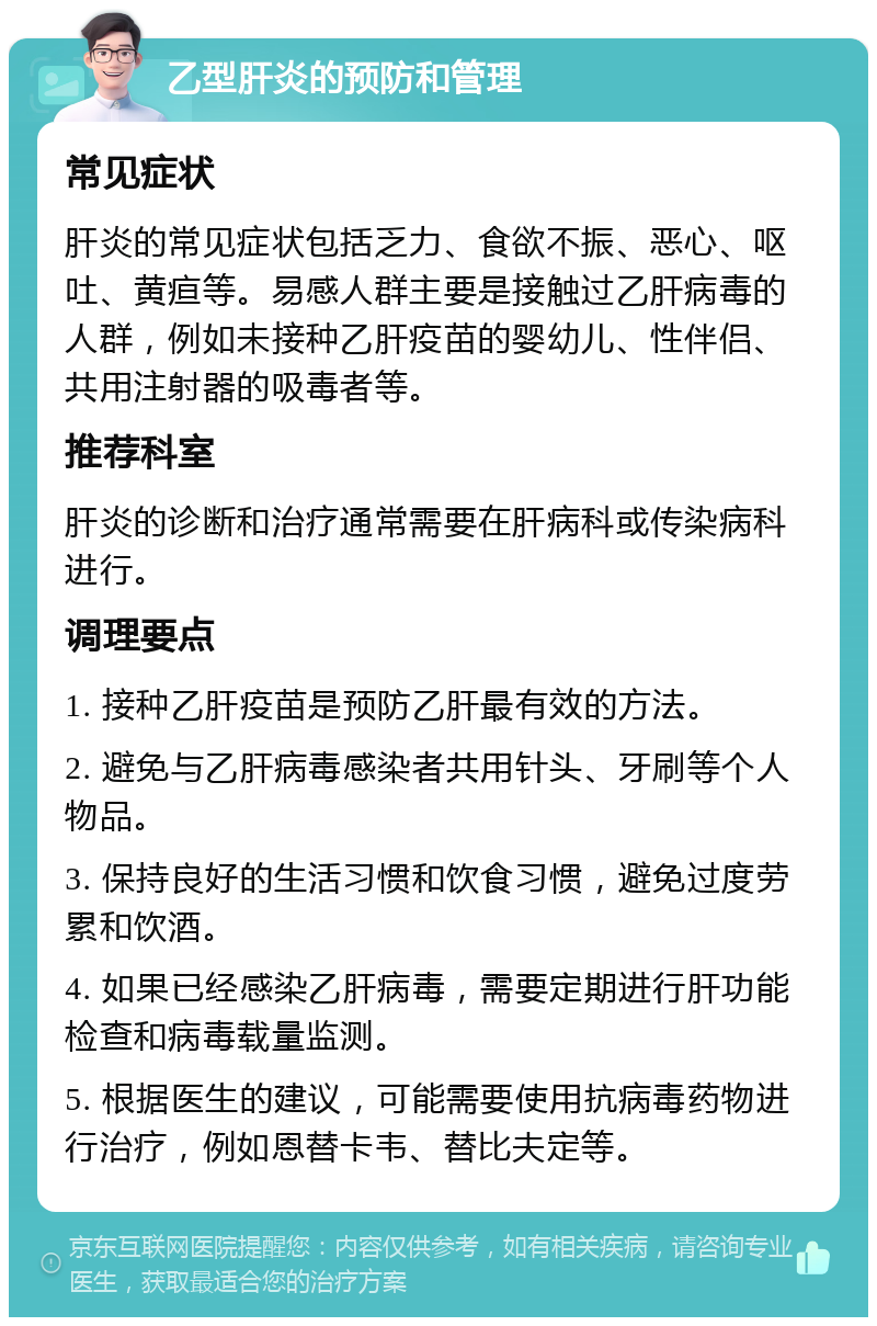 乙型肝炎的预防和管理 常见症状 肝炎的常见症状包括乏力、食欲不振、恶心、呕吐、黄疸等。易感人群主要是接触过乙肝病毒的人群，例如未接种乙肝疫苗的婴幼儿、性伴侣、共用注射器的吸毒者等。 推荐科室 肝炎的诊断和治疗通常需要在肝病科或传染病科进行。 调理要点 1. 接种乙肝疫苗是预防乙肝最有效的方法。 2. 避免与乙肝病毒感染者共用针头、牙刷等个人物品。 3. 保持良好的生活习惯和饮食习惯，避免过度劳累和饮酒。 4. 如果已经感染乙肝病毒，需要定期进行肝功能检查和病毒载量监测。 5. 根据医生的建议，可能需要使用抗病毒药物进行治疗，例如恩替卡韦、替比夫定等。