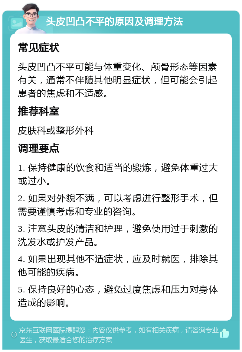 头皮凹凸不平的原因及调理方法 常见症状 头皮凹凸不平可能与体重变化、颅骨形态等因素有关，通常不伴随其他明显症状，但可能会引起患者的焦虑和不适感。 推荐科室 皮肤科或整形外科 调理要点 1. 保持健康的饮食和适当的锻炼，避免体重过大或过小。 2. 如果对外貌不满，可以考虑进行整形手术，但需要谨慎考虑和专业的咨询。 3. 注意头皮的清洁和护理，避免使用过于刺激的洗发水或护发产品。 4. 如果出现其他不适症状，应及时就医，排除其他可能的疾病。 5. 保持良好的心态，避免过度焦虑和压力对身体造成的影响。