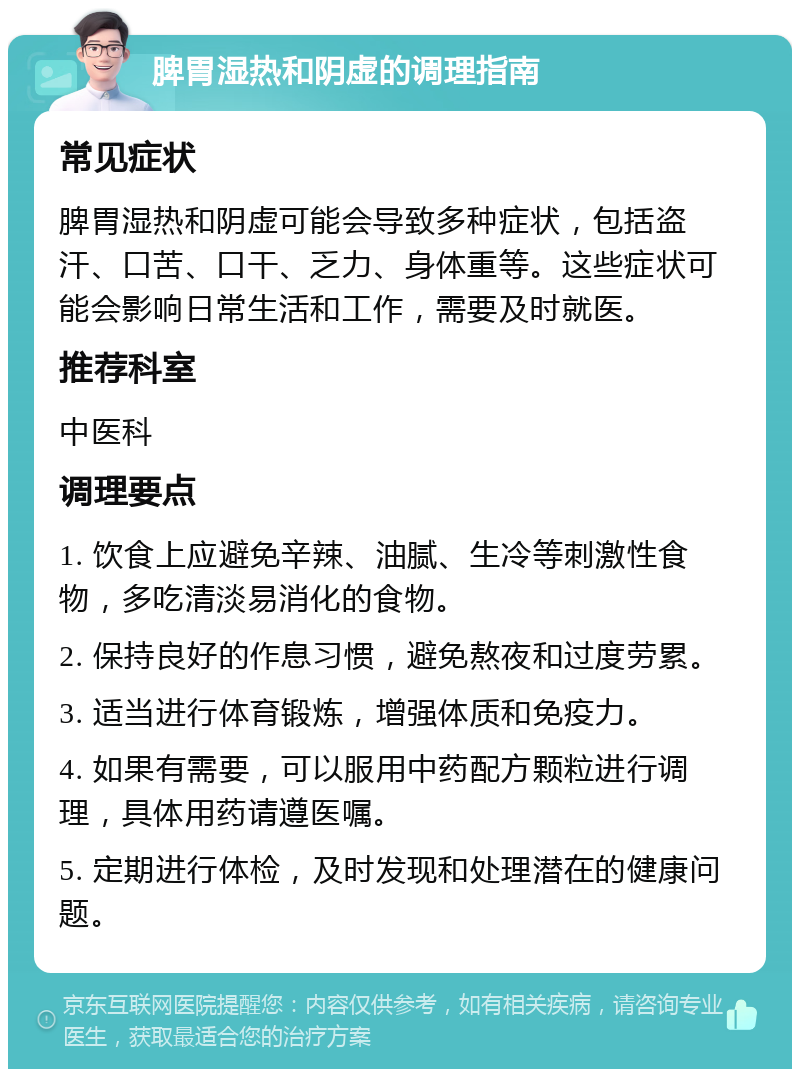 脾胃湿热和阴虚的调理指南 常见症状 脾胃湿热和阴虚可能会导致多种症状，包括盗汗、口苦、口干、乏力、身体重等。这些症状可能会影响日常生活和工作，需要及时就医。 推荐科室 中医科 调理要点 1. 饮食上应避免辛辣、油腻、生冷等刺激性食物，多吃清淡易消化的食物。 2. 保持良好的作息习惯，避免熬夜和过度劳累。 3. 适当进行体育锻炼，增强体质和免疫力。 4. 如果有需要，可以服用中药配方颗粒进行调理，具体用药请遵医嘱。 5. 定期进行体检，及时发现和处理潜在的健康问题。