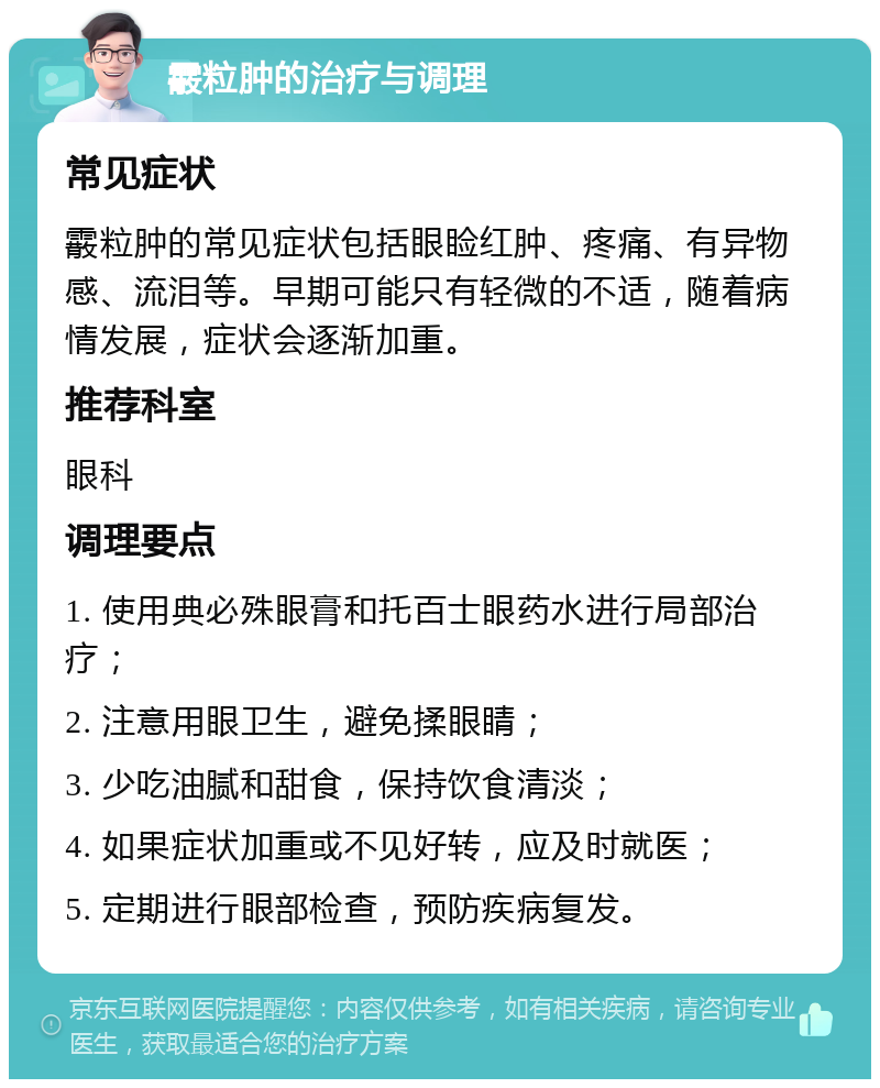 霰粒肿的治疗与调理 常见症状 霰粒肿的常见症状包括眼睑红肿、疼痛、有异物感、流泪等。早期可能只有轻微的不适，随着病情发展，症状会逐渐加重。 推荐科室 眼科 调理要点 1. 使用典必殊眼膏和托百士眼药水进行局部治疗； 2. 注意用眼卫生，避免揉眼睛； 3. 少吃油腻和甜食，保持饮食清淡； 4. 如果症状加重或不见好转，应及时就医； 5. 定期进行眼部检查，预防疾病复发。