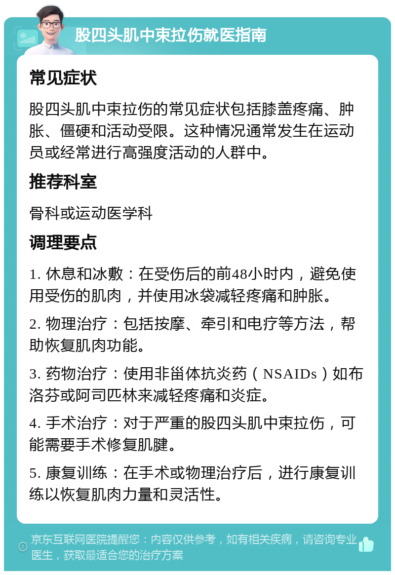 股四头肌中束拉伤就医指南 常见症状 股四头肌中束拉伤的常见症状包括膝盖疼痛、肿胀、僵硬和活动受限。这种情况通常发生在运动员或经常进行高强度活动的人群中。 推荐科室 骨科或运动医学科 调理要点 1. 休息和冰敷：在受伤后的前48小时内，避免使用受伤的肌肉，并使用冰袋减轻疼痛和肿胀。 2. 物理治疗：包括按摩、牵引和电疗等方法，帮助恢复肌肉功能。 3. 药物治疗：使用非甾体抗炎药（NSAIDs）如布洛芬或阿司匹林来减轻疼痛和炎症。 4. 手术治疗：对于严重的股四头肌中束拉伤，可能需要手术修复肌腱。 5. 康复训练：在手术或物理治疗后，进行康复训练以恢复肌肉力量和灵活性。