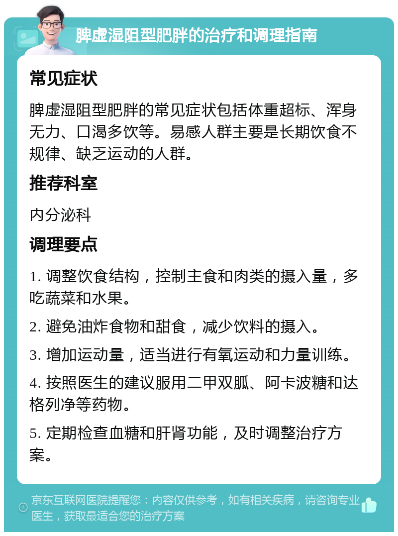 脾虚湿阻型肥胖的治疗和调理指南 常见症状 脾虚湿阻型肥胖的常见症状包括体重超标、浑身无力、口渴多饮等。易感人群主要是长期饮食不规律、缺乏运动的人群。 推荐科室 内分泌科 调理要点 1. 调整饮食结构，控制主食和肉类的摄入量，多吃蔬菜和水果。 2. 避免油炸食物和甜食，减少饮料的摄入。 3. 增加运动量，适当进行有氧运动和力量训练。 4. 按照医生的建议服用二甲双胍、阿卡波糖和达格列净等药物。 5. 定期检查血糖和肝肾功能，及时调整治疗方案。