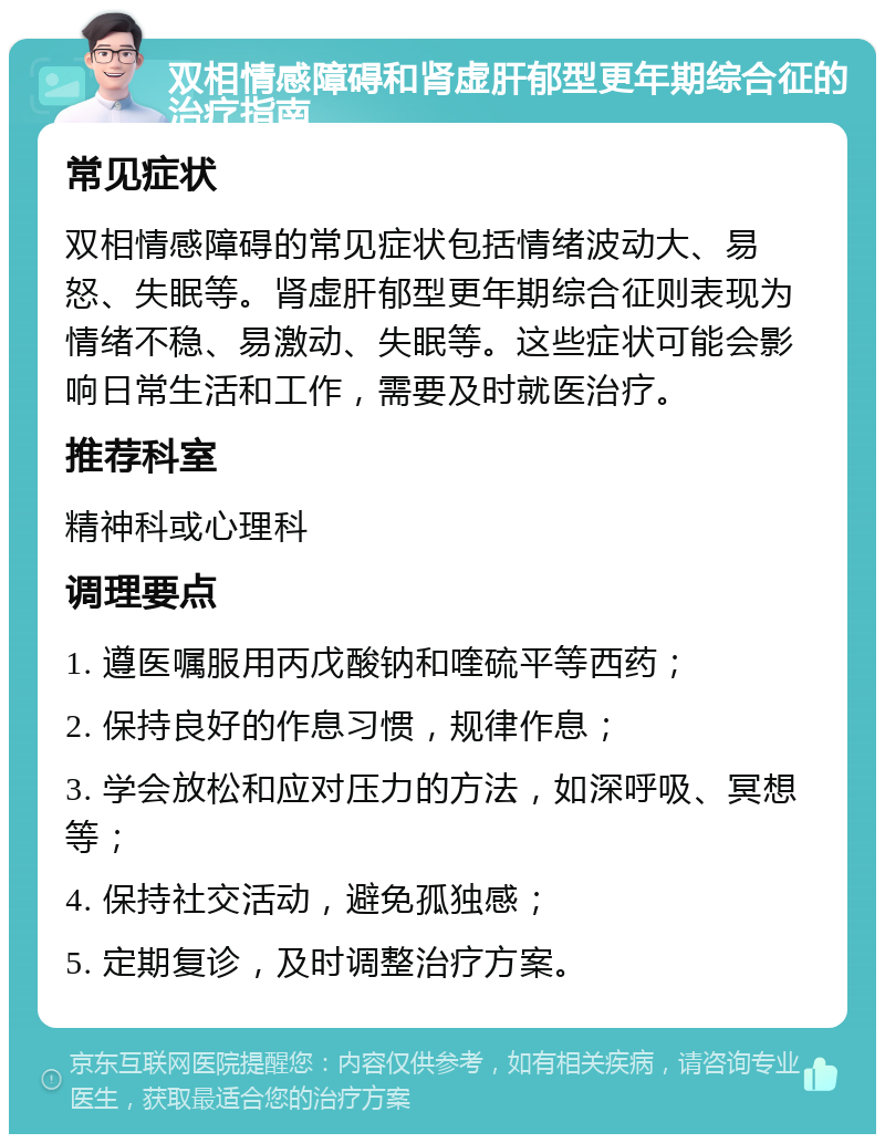 双相情感障碍和肾虚肝郁型更年期综合征的治疗指南 常见症状 双相情感障碍的常见症状包括情绪波动大、易怒、失眠等。肾虚肝郁型更年期综合征则表现为情绪不稳、易激动、失眠等。这些症状可能会影响日常生活和工作，需要及时就医治疗。 推荐科室 精神科或心理科 调理要点 1. 遵医嘱服用丙戊酸钠和喹硫平等西药； 2. 保持良好的作息习惯，规律作息； 3. 学会放松和应对压力的方法，如深呼吸、冥想等； 4. 保持社交活动，避免孤独感； 5. 定期复诊，及时调整治疗方案。