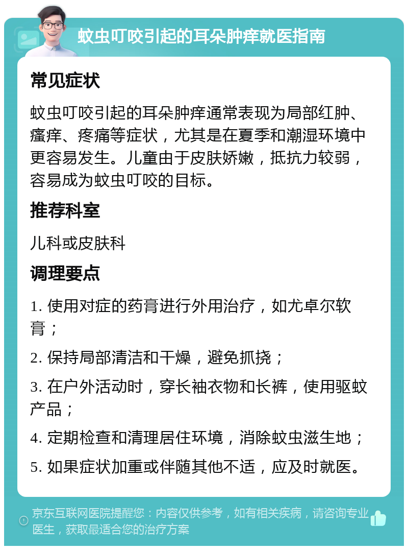 蚊虫叮咬引起的耳朵肿痒就医指南 常见症状 蚊虫叮咬引起的耳朵肿痒通常表现为局部红肿、瘙痒、疼痛等症状，尤其是在夏季和潮湿环境中更容易发生。儿童由于皮肤娇嫩，抵抗力较弱，容易成为蚊虫叮咬的目标。 推荐科室 儿科或皮肤科 调理要点 1. 使用对症的药膏进行外用治疗，如尤卓尔软膏； 2. 保持局部清洁和干燥，避免抓挠； 3. 在户外活动时，穿长袖衣物和长裤，使用驱蚊产品； 4. 定期检查和清理居住环境，消除蚊虫滋生地； 5. 如果症状加重或伴随其他不适，应及时就医。