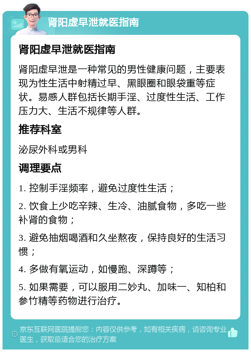 肾阳虚早泄就医指南 肾阳虚早泄就医指南 肾阳虚早泄是一种常见的男性健康问题，主要表现为性生活中射精过早、黑眼圈和眼袋重等症状。易感人群包括长期手淫、过度性生活、工作压力大、生活不规律等人群。 推荐科室 泌尿外科或男科 调理要点 1. 控制手淫频率，避免过度性生活； 2. 饮食上少吃辛辣、生冷、油腻食物，多吃一些补肾的食物； 3. 避免抽烟喝酒和久坐熬夜，保持良好的生活习惯； 4. 多做有氧运动，如慢跑、深蹲等； 5. 如果需要，可以服用二妙丸、加味一、知柏和参竹精等药物进行治疗。