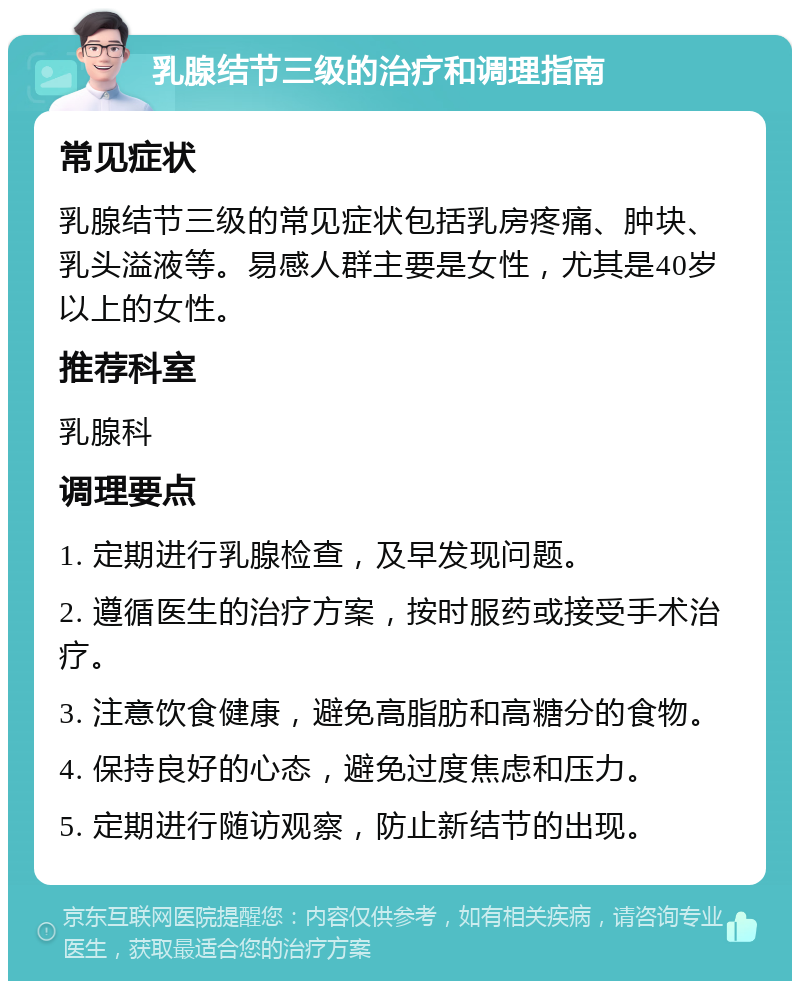 乳腺结节三级的治疗和调理指南 常见症状 乳腺结节三级的常见症状包括乳房疼痛、肿块、乳头溢液等。易感人群主要是女性，尤其是40岁以上的女性。 推荐科室 乳腺科 调理要点 1. 定期进行乳腺检查，及早发现问题。 2. 遵循医生的治疗方案，按时服药或接受手术治疗。 3. 注意饮食健康，避免高脂肪和高糖分的食物。 4. 保持良好的心态，避免过度焦虑和压力。 5. 定期进行随访观察，防止新结节的出现。