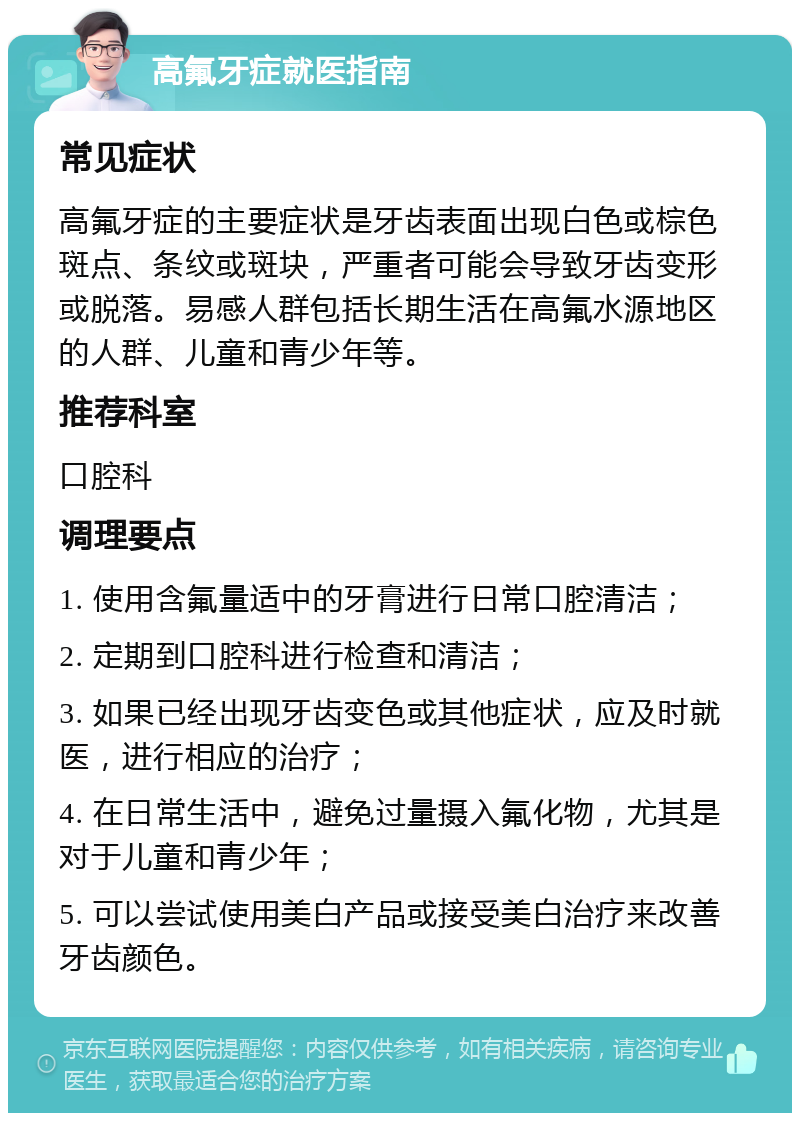 高氟牙症就医指南 常见症状 高氟牙症的主要症状是牙齿表面出现白色或棕色斑点、条纹或斑块，严重者可能会导致牙齿变形或脱落。易感人群包括长期生活在高氟水源地区的人群、儿童和青少年等。 推荐科室 口腔科 调理要点 1. 使用含氟量适中的牙膏进行日常口腔清洁； 2. 定期到口腔科进行检查和清洁； 3. 如果已经出现牙齿变色或其他症状，应及时就医，进行相应的治疗； 4. 在日常生活中，避免过量摄入氟化物，尤其是对于儿童和青少年； 5. 可以尝试使用美白产品或接受美白治疗来改善牙齿颜色。