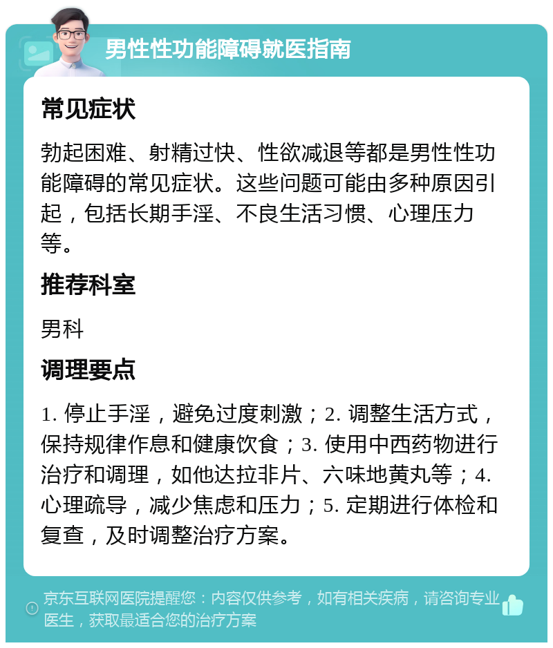 男性性功能障碍就医指南 常见症状 勃起困难、射精过快、性欲减退等都是男性性功能障碍的常见症状。这些问题可能由多种原因引起，包括长期手淫、不良生活习惯、心理压力等。 推荐科室 男科 调理要点 1. 停止手淫，避免过度刺激；2. 调整生活方式，保持规律作息和健康饮食；3. 使用中西药物进行治疗和调理，如他达拉非片、六味地黄丸等；4. 心理疏导，减少焦虑和压力；5. 定期进行体检和复查，及时调整治疗方案。