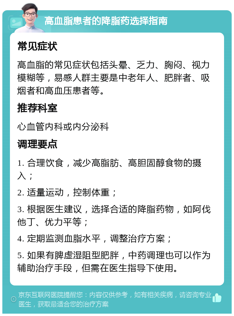 高血脂患者的降脂药选择指南 常见症状 高血脂的常见症状包括头晕、乏力、胸闷、视力模糊等，易感人群主要是中老年人、肥胖者、吸烟者和高血压患者等。 推荐科室 心血管内科或内分泌科 调理要点 1. 合理饮食，减少高脂肪、高胆固醇食物的摄入； 2. 适量运动，控制体重； 3. 根据医生建议，选择合适的降脂药物，如阿伐他丁、优力平等； 4. 定期监测血脂水平，调整治疗方案； 5. 如果有脾虚湿阻型肥胖，中药调理也可以作为辅助治疗手段，但需在医生指导下使用。