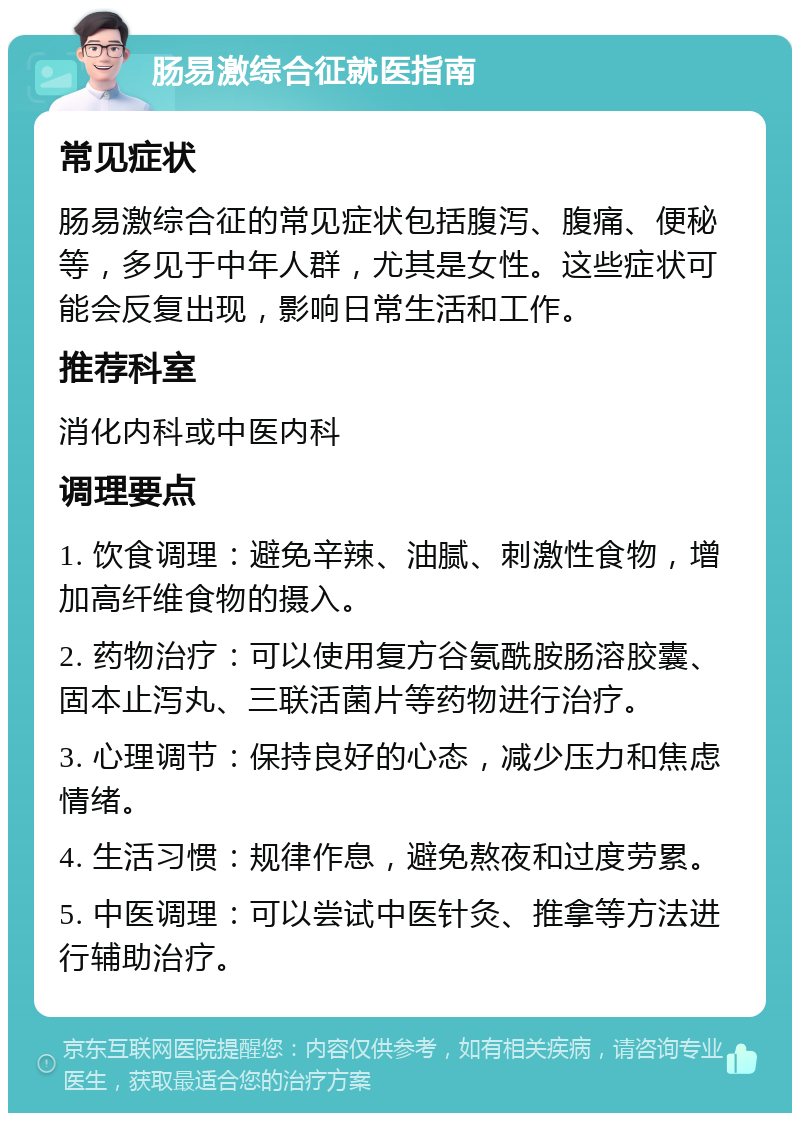 肠易激综合征就医指南 常见症状 肠易激综合征的常见症状包括腹泻、腹痛、便秘等，多见于中年人群，尤其是女性。这些症状可能会反复出现，影响日常生活和工作。 推荐科室 消化内科或中医内科 调理要点 1. 饮食调理：避免辛辣、油腻、刺激性食物，增加高纤维食物的摄入。 2. 药物治疗：可以使用复方谷氨酰胺肠溶胶囊、固本止泻丸、三联活菌片等药物进行治疗。 3. 心理调节：保持良好的心态，减少压力和焦虑情绪。 4. 生活习惯：规律作息，避免熬夜和过度劳累。 5. 中医调理：可以尝试中医针灸、推拿等方法进行辅助治疗。