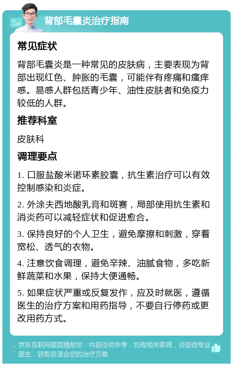 背部毛囊炎治疗指南 常见症状 背部毛囊炎是一种常见的皮肤病，主要表现为背部出现红色、肿胀的毛囊，可能伴有疼痛和瘙痒感。易感人群包括青少年、油性皮肤者和免疫力较低的人群。 推荐科室 皮肤科 调理要点 1. 口服盐酸米诺环素胶囊，抗生素治疗可以有效控制感染和炎症。 2. 外涂夫西地酸乳膏和斑赛，局部使用抗生素和消炎药可以减轻症状和促进愈合。 3. 保持良好的个人卫生，避免摩擦和刺激，穿着宽松、透气的衣物。 4. 注意饮食调理，避免辛辣、油腻食物，多吃新鲜蔬菜和水果，保持大便通畅。 5. 如果症状严重或反复发作，应及时就医，遵循医生的治疗方案和用药指导，不要自行停药或更改用药方式。