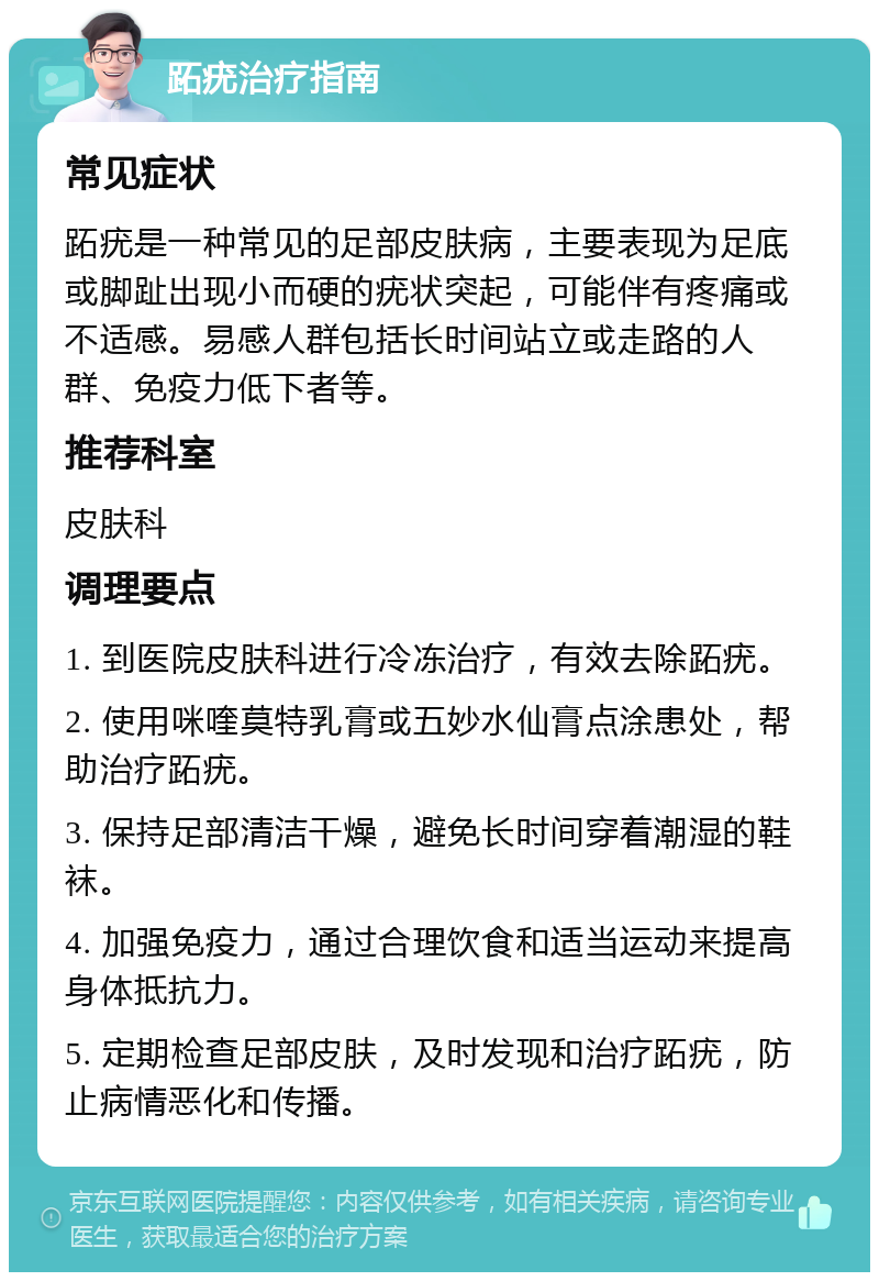 跖疣治疗指南 常见症状 跖疣是一种常见的足部皮肤病，主要表现为足底或脚趾出现小而硬的疣状突起，可能伴有疼痛或不适感。易感人群包括长时间站立或走路的人群、免疫力低下者等。 推荐科室 皮肤科 调理要点 1. 到医院皮肤科进行冷冻治疗，有效去除跖疣。 2. 使用咪喹莫特乳膏或五妙水仙膏点涂患处，帮助治疗跖疣。 3. 保持足部清洁干燥，避免长时间穿着潮湿的鞋袜。 4. 加强免疫力，通过合理饮食和适当运动来提高身体抵抗力。 5. 定期检查足部皮肤，及时发现和治疗跖疣，防止病情恶化和传播。