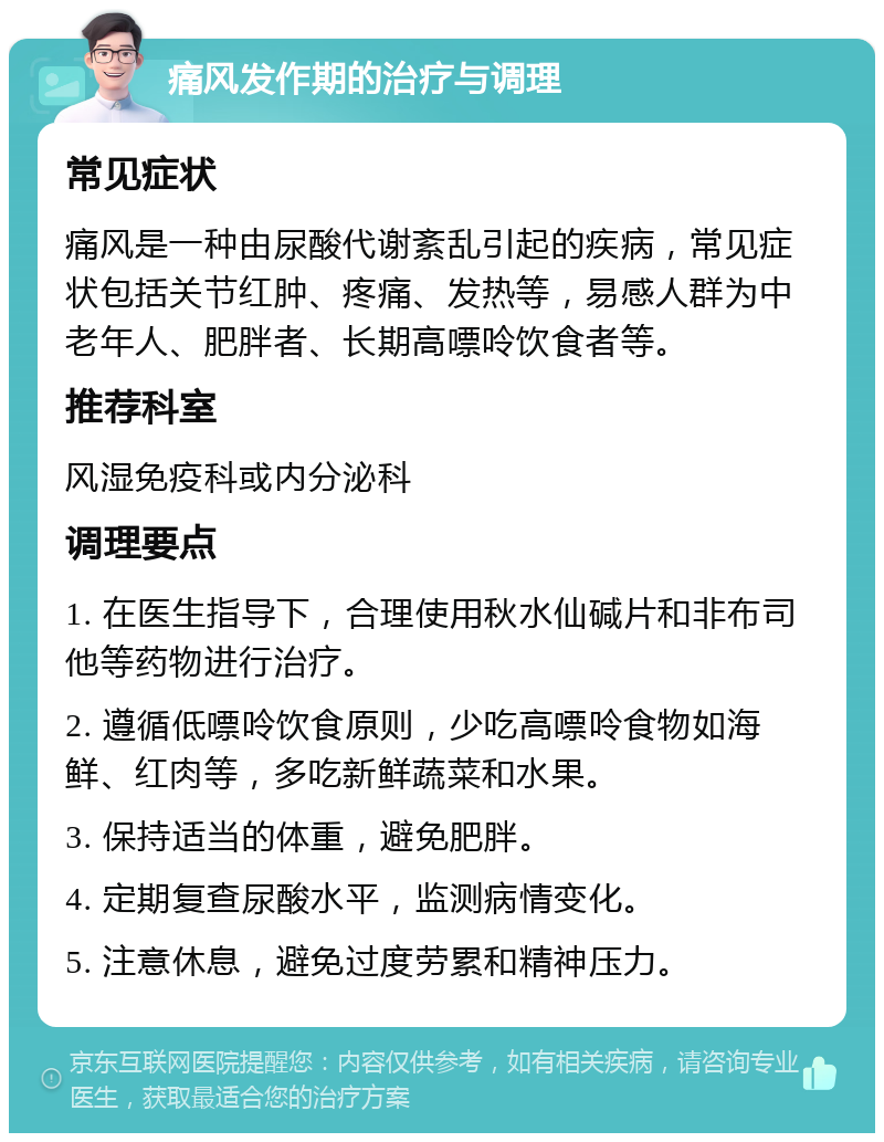 痛风发作期的治疗与调理 常见症状 痛风是一种由尿酸代谢紊乱引起的疾病，常见症状包括关节红肿、疼痛、发热等，易感人群为中老年人、肥胖者、长期高嘌呤饮食者等。 推荐科室 风湿免疫科或内分泌科 调理要点 1. 在医生指导下，合理使用秋水仙碱片和非布司他等药物进行治疗。 2. 遵循低嘌呤饮食原则，少吃高嘌呤食物如海鲜、红肉等，多吃新鲜蔬菜和水果。 3. 保持适当的体重，避免肥胖。 4. 定期复查尿酸水平，监测病情变化。 5. 注意休息，避免过度劳累和精神压力。