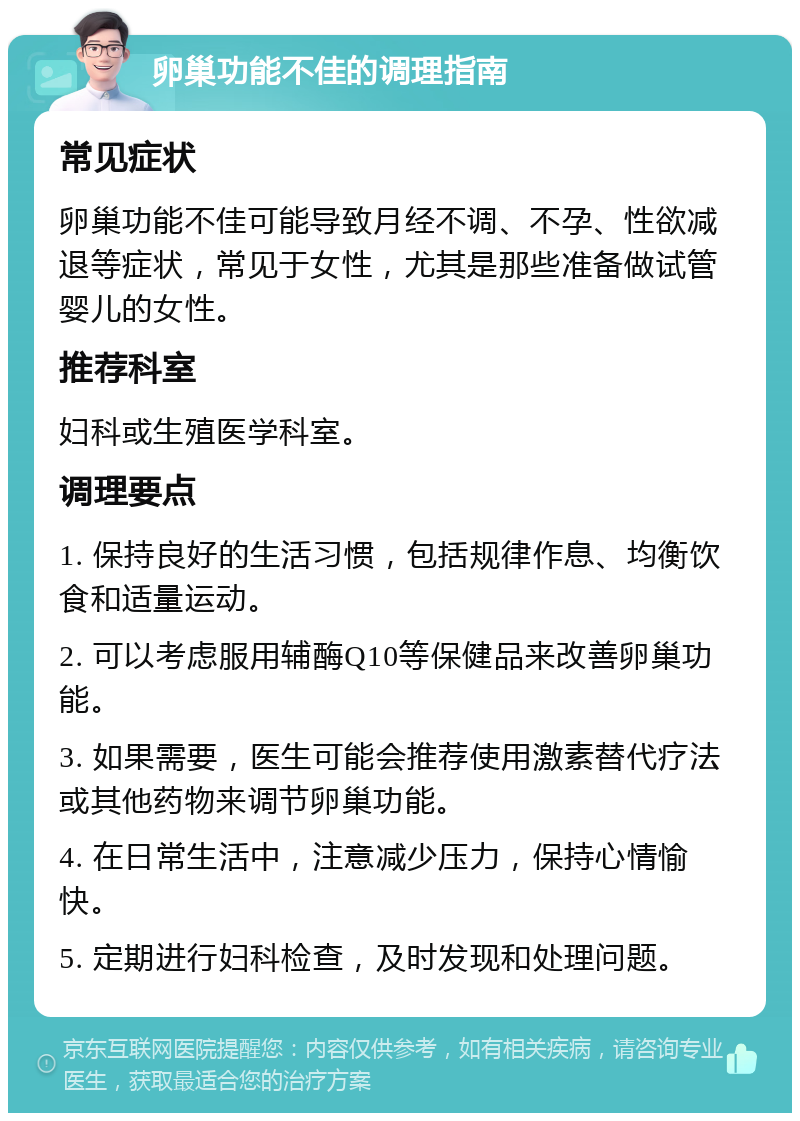 卵巢功能不佳的调理指南 常见症状 卵巢功能不佳可能导致月经不调、不孕、性欲减退等症状，常见于女性，尤其是那些准备做试管婴儿的女性。 推荐科室 妇科或生殖医学科室。 调理要点 1. 保持良好的生活习惯，包括规律作息、均衡饮食和适量运动。 2. 可以考虑服用辅酶Q10等保健品来改善卵巢功能。 3. 如果需要，医生可能会推荐使用激素替代疗法或其他药物来调节卵巢功能。 4. 在日常生活中，注意减少压力，保持心情愉快。 5. 定期进行妇科检查，及时发现和处理问题。