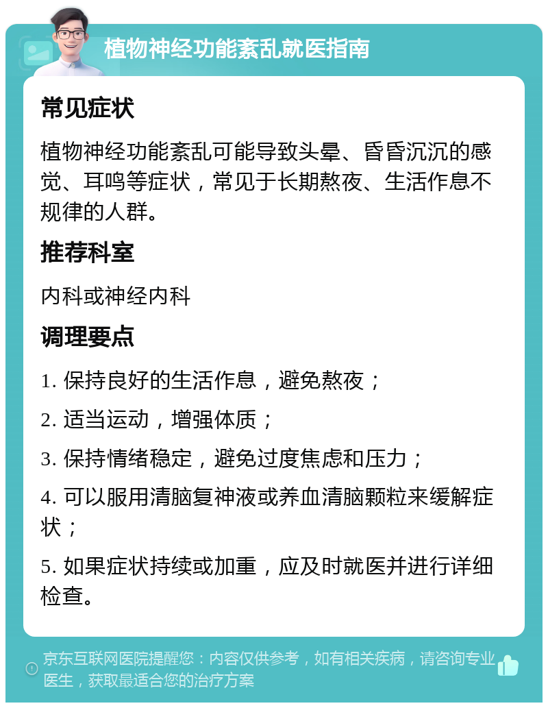 植物神经功能紊乱就医指南 常见症状 植物神经功能紊乱可能导致头晕、昏昏沉沉的感觉、耳鸣等症状，常见于长期熬夜、生活作息不规律的人群。 推荐科室 内科或神经内科 调理要点 1. 保持良好的生活作息，避免熬夜； 2. 适当运动，增强体质； 3. 保持情绪稳定，避免过度焦虑和压力； 4. 可以服用清脑复神液或养血清脑颗粒来缓解症状； 5. 如果症状持续或加重，应及时就医并进行详细检查。