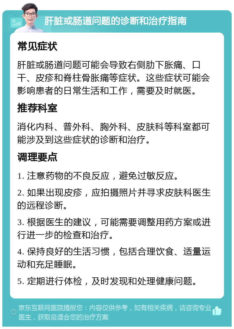 肝脏或肠道问题的诊断和治疗指南 常见症状 肝脏或肠道问题可能会导致右侧肋下胀痛、口干、皮疹和脊柱骨胀痛等症状。这些症状可能会影响患者的日常生活和工作，需要及时就医。 推荐科室 消化内科、普外科、胸外科、皮肤科等科室都可能涉及到这些症状的诊断和治疗。 调理要点 1. 注意药物的不良反应，避免过敏反应。 2. 如果出现皮疹，应拍摄照片并寻求皮肤科医生的远程诊断。 3. 根据医生的建议，可能需要调整用药方案或进行进一步的检查和治疗。 4. 保持良好的生活习惯，包括合理饮食、适量运动和充足睡眠。 5. 定期进行体检，及时发现和处理健康问题。