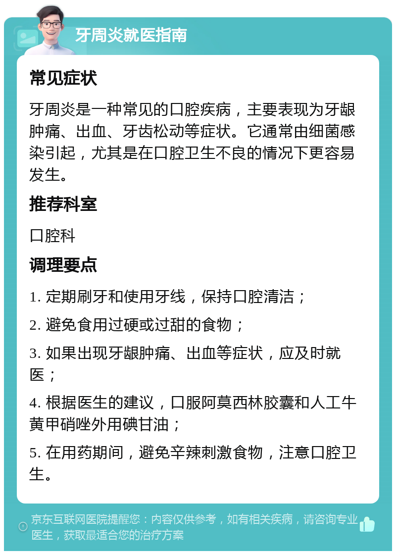 牙周炎就医指南 常见症状 牙周炎是一种常见的口腔疾病，主要表现为牙龈肿痛、出血、牙齿松动等症状。它通常由细菌感染引起，尤其是在口腔卫生不良的情况下更容易发生。 推荐科室 口腔科 调理要点 1. 定期刷牙和使用牙线，保持口腔清洁； 2. 避免食用过硬或过甜的食物； 3. 如果出现牙龈肿痛、出血等症状，应及时就医； 4. 根据医生的建议，口服阿莫西林胶囊和人工牛黄甲硝唑外用碘甘油； 5. 在用药期间，避免辛辣刺激食物，注意口腔卫生。