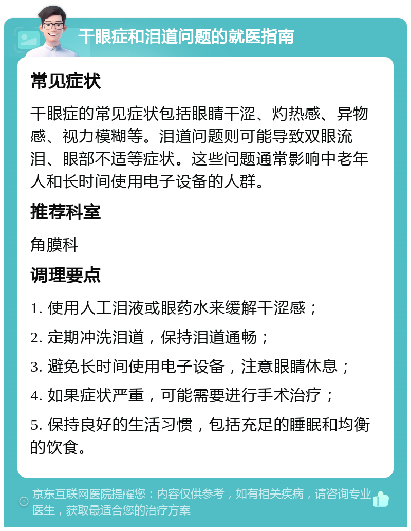 干眼症和泪道问题的就医指南 常见症状 干眼症的常见症状包括眼睛干涩、灼热感、异物感、视力模糊等。泪道问题则可能导致双眼流泪、眼部不适等症状。这些问题通常影响中老年人和长时间使用电子设备的人群。 推荐科室 角膜科 调理要点 1. 使用人工泪液或眼药水来缓解干涩感； 2. 定期冲洗泪道，保持泪道通畅； 3. 避免长时间使用电子设备，注意眼睛休息； 4. 如果症状严重，可能需要进行手术治疗； 5. 保持良好的生活习惯，包括充足的睡眠和均衡的饮食。