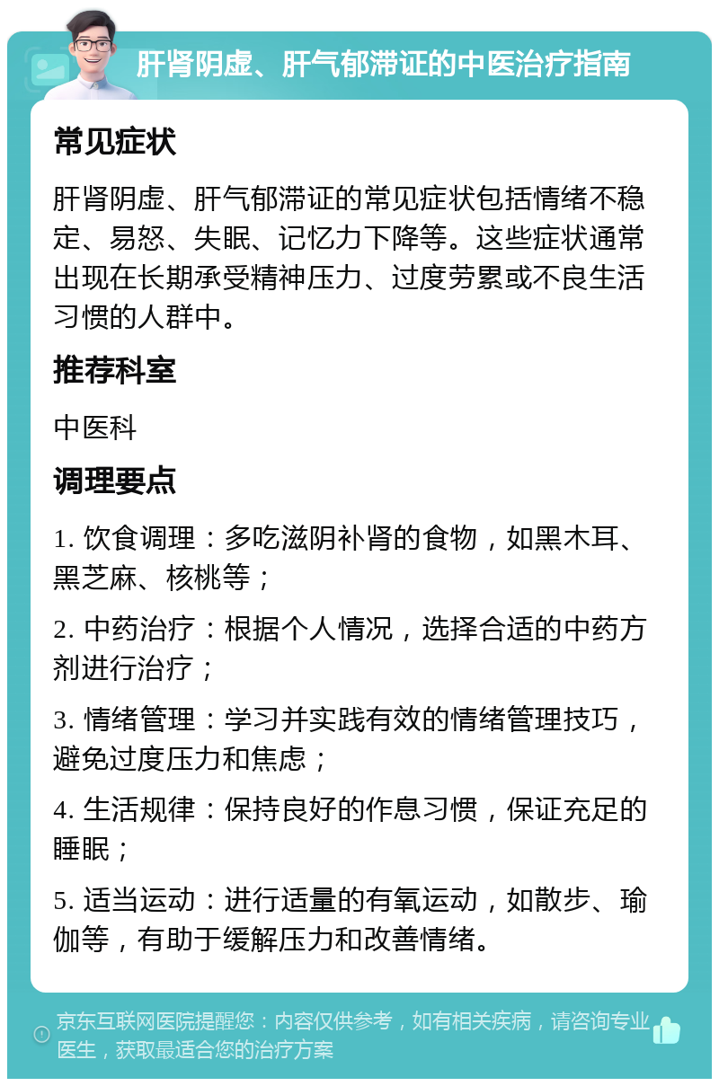 肝肾阴虚、肝气郁滞证的中医治疗指南 常见症状 肝肾阴虚、肝气郁滞证的常见症状包括情绪不稳定、易怒、失眠、记忆力下降等。这些症状通常出现在长期承受精神压力、过度劳累或不良生活习惯的人群中。 推荐科室 中医科 调理要点 1. 饮食调理：多吃滋阴补肾的食物，如黑木耳、黑芝麻、核桃等； 2. 中药治疗：根据个人情况，选择合适的中药方剂进行治疗； 3. 情绪管理：学习并实践有效的情绪管理技巧，避免过度压力和焦虑； 4. 生活规律：保持良好的作息习惯，保证充足的睡眠； 5. 适当运动：进行适量的有氧运动，如散步、瑜伽等，有助于缓解压力和改善情绪。