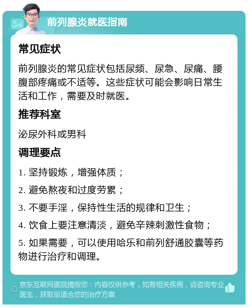 前列腺炎就医指南 常见症状 前列腺炎的常见症状包括尿频、尿急、尿痛、腰腹部疼痛或不适等。这些症状可能会影响日常生活和工作，需要及时就医。 推荐科室 泌尿外科或男科 调理要点 1. 坚持锻炼，增强体质； 2. 避免熬夜和过度劳累； 3. 不要手淫，保持性生活的规律和卫生； 4. 饮食上要注意清淡，避免辛辣刺激性食物； 5. 如果需要，可以使用哈乐和前列舒通胶囊等药物进行治疗和调理。