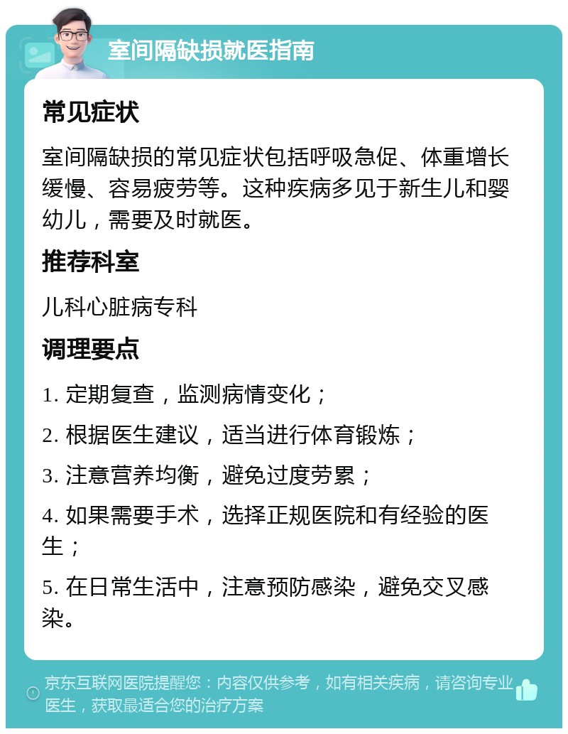 室间隔缺损就医指南 常见症状 室间隔缺损的常见症状包括呼吸急促、体重增长缓慢、容易疲劳等。这种疾病多见于新生儿和婴幼儿，需要及时就医。 推荐科室 儿科心脏病专科 调理要点 1. 定期复查，监测病情变化； 2. 根据医生建议，适当进行体育锻炼； 3. 注意营养均衡，避免过度劳累； 4. 如果需要手术，选择正规医院和有经验的医生； 5. 在日常生活中，注意预防感染，避免交叉感染。