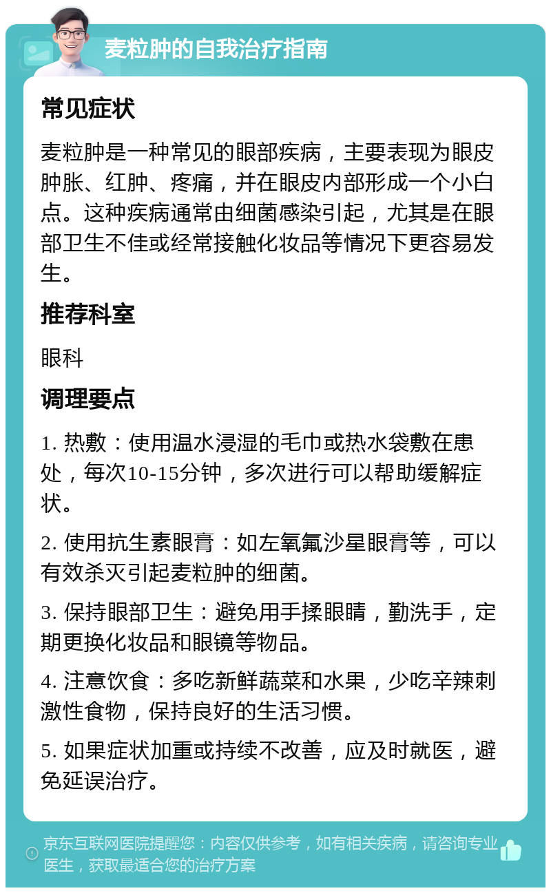 麦粒肿的自我治疗指南 常见症状 麦粒肿是一种常见的眼部疾病，主要表现为眼皮肿胀、红肿、疼痛，并在眼皮内部形成一个小白点。这种疾病通常由细菌感染引起，尤其是在眼部卫生不佳或经常接触化妆品等情况下更容易发生。 推荐科室 眼科 调理要点 1. 热敷：使用温水浸湿的毛巾或热水袋敷在患处，每次10-15分钟，多次进行可以帮助缓解症状。 2. 使用抗生素眼膏：如左氧氟沙星眼膏等，可以有效杀灭引起麦粒肿的细菌。 3. 保持眼部卫生：避免用手揉眼睛，勤洗手，定期更换化妆品和眼镜等物品。 4. 注意饮食：多吃新鲜蔬菜和水果，少吃辛辣刺激性食物，保持良好的生活习惯。 5. 如果症状加重或持续不改善，应及时就医，避免延误治疗。