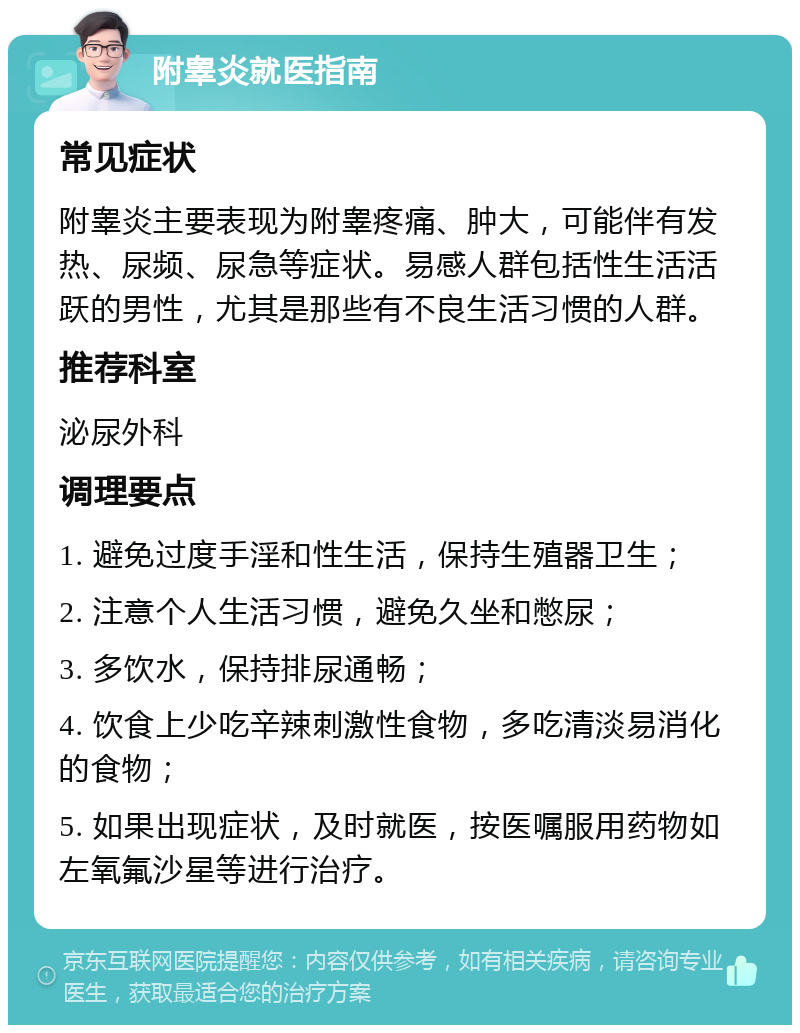 附睾炎就医指南 常见症状 附睾炎主要表现为附睾疼痛、肿大，可能伴有发热、尿频、尿急等症状。易感人群包括性生活活跃的男性，尤其是那些有不良生活习惯的人群。 推荐科室 泌尿外科 调理要点 1. 避免过度手淫和性生活，保持生殖器卫生； 2. 注意个人生活习惯，避免久坐和憋尿； 3. 多饮水，保持排尿通畅； 4. 饮食上少吃辛辣刺激性食物，多吃清淡易消化的食物； 5. 如果出现症状，及时就医，按医嘱服用药物如左氧氟沙星等进行治疗。